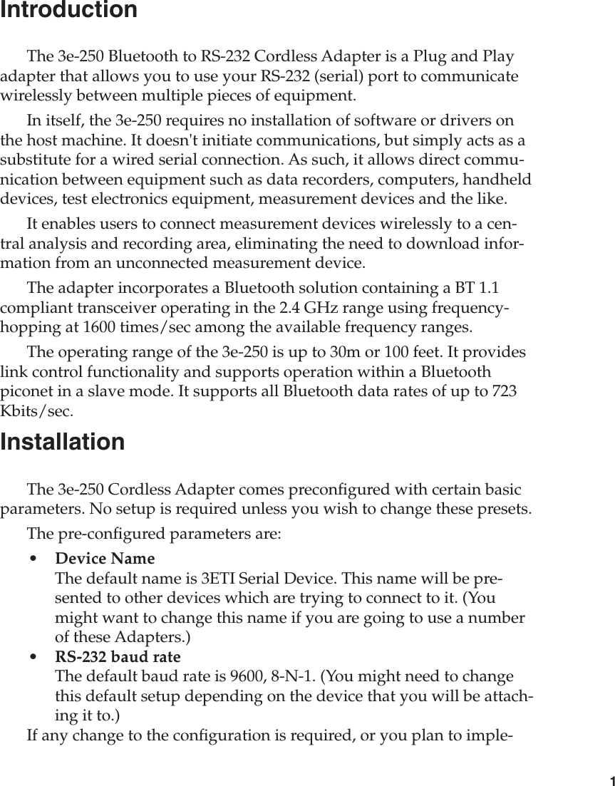 1IntroductionThe 3e-250 Bluetooth to RS-232 Cordless Adapter is a Plug and Play adapter that allows you to use your RS-232 (serial) port to communicate wirelessly between multiple pieces of equipment. In itself, the 3e-250 requires no installation of software or drivers on the host machine. It doesn&apos;t initiate communications, but simply acts as a substitute for a wired serial connection. As such, it allows direct commu-nication between equipment such as data recorders, computers, handheld devices, test electronics equipment, measurement devices and the like.It enables users to connect measurement devices wirelessly to a cen-tral analysis and recording area, eliminating the need to download infor-mation from an unconnected measurement device.The adapter incorporates a Bluetooth solution containing a BT 1.1 compliant transceiver operating in the 2.4 GHz range using frequency-hopping at 1600 times/sec among the available frequency ranges.The operating range of the 3e-250 is up to 30m or 100 feet. It provides link control functionality and supports operation within a Bluetooth piconet in a slave mode. It supports all Bluetooth data rates of up to 723 Kbits/sec.InstallationThe 3e-250 Cordless Adapter comes precongured with certain basic parameters. No setup is required unless you wish to change these presets.The pre-congured parameters are:•  Device Name  The default name is 3ETI Serial Device. This name will be pre-sented to other devices which are trying to connect to it. (You might want to change this name if you are going to use a number of these Adapters.)•  RS-232 baud rate The default baud rate is 9600, 8-N-1. (You might need to change this default setup depending on the device that you will be attach-ing it to.)If any change to the conguration is required, or you plan to imple-
