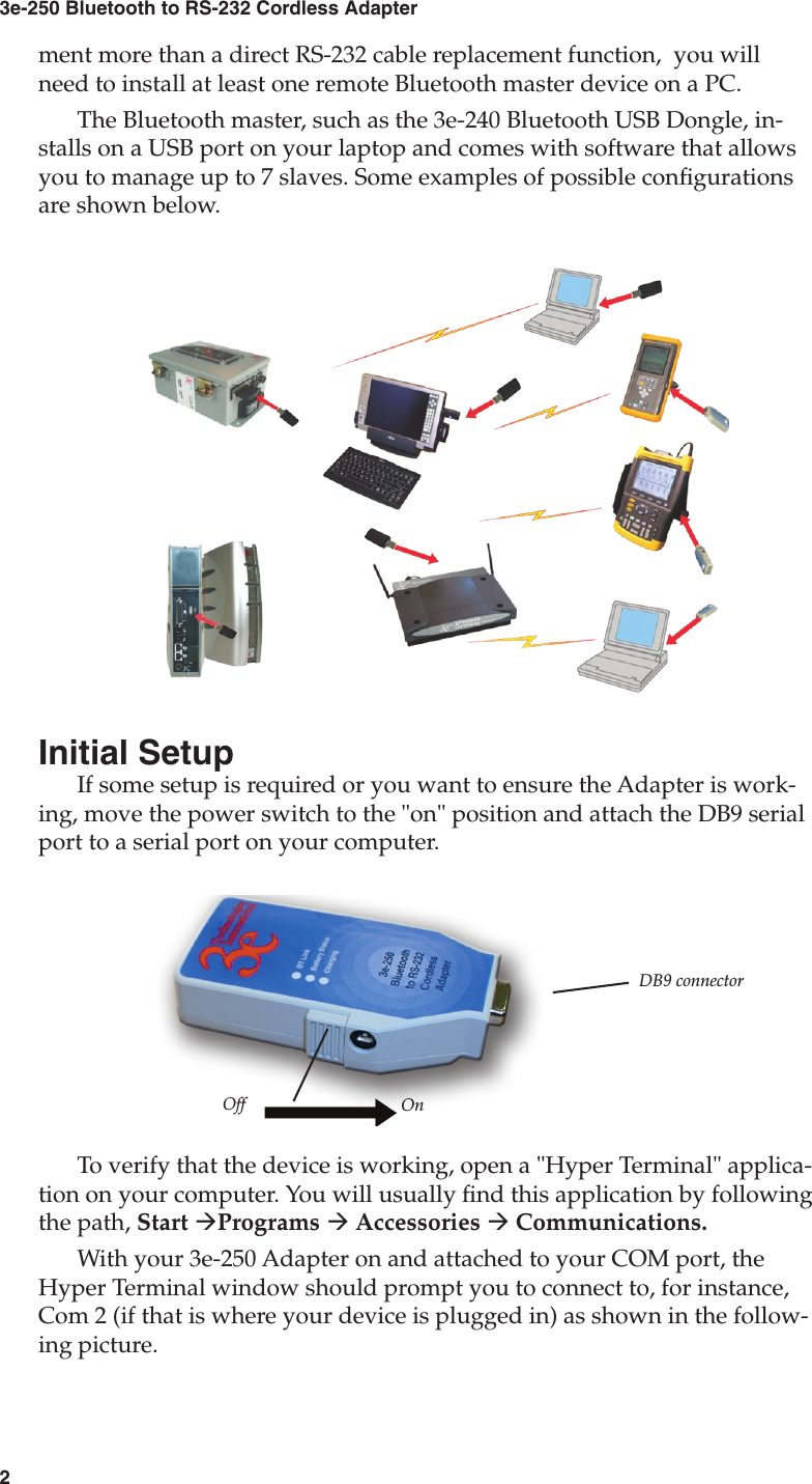 23e-250 Bluetooth to RS-232 Cordless Adapter3User&apos;s Guidement more than a direct RS-232 cable replacement function,  you will need to install at least one remote Bluetooth master device on a PC. The Bluetooth master, such as the 3e-240 Bluetooth USB Dongle, in-stalls on a USB port on your laptop and comes with software that allows you to manage up to 7 slaves. Some examples of possible congurations are shown below.Initial SetupIf some setup is required or you want to ensure the Adapter is work-ing, move the power switch to the &quot;on&quot; position and attach the DB9 serial  port to a serial port on your computer.To verify that the device is working, open a &quot;Hyper Terminal&quot; applica-tion on your computer. You will usually nd this application by following the path, Start àPrograms à Accessories à Communications.With your 3e-250 Adapter on and attached to your COM port, the Hyper Terminal window should prompt you to connect to, for instance, Com 2 (if that is where your device is plugged in) as shown in the follow-ing picture.DB9 connectorOff On