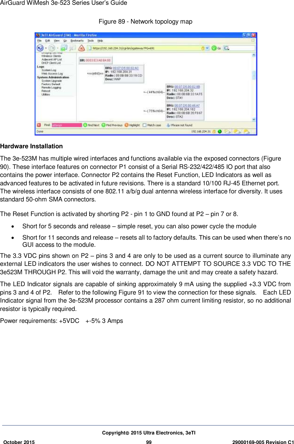 AirGuard WiMesh 3e-523 Series User’s Guide  Copyright 2015 Ultra Electronics, 3eTI October 2015 99 29000169-005 Revision C1     Figure 89 - Network topology map    Hardware Installation The 3e-523M has multiple wired interfaces and functions available via the exposed connectors (Figure 90). These interface features on connector P1 consist of a Serial RS-232/422/485 IO port that also contains the power interface. Connector P2 contains the Reset Function, LED Indicators as well as advanced features to be activated in future revisions. There is a standard 10/100 RJ-45 Ethernet port.   The wireless interface consists of one 802.11 a/b/g dual antenna wireless interface for diversity. It uses standard 50-ohm SMA connectors. The Reset Function is activated by shorting P2 - pin 1 to GND found at P2 – pin 7 or 8.   Short for 5 seconds and release – simple reset, you can also power cycle the module     Short for 11 seconds and release – resets all to factory defaults. This can be used when there’s no GUI access to the module. The 3.3 VDC pins shown on P2 – pins 3 and 4 are only to be used as a current source to illuminate any external LED indicators the user wishes to connect. DO NOT ATTEMPT TO SOURCE 3.3 VDC TO THE 3e523M THROUGH P2. This will void the warranty, damage the unit and may create a safety hazard. The LED Indicator signals are capable of sinking approximately 9 mA using the supplied +3.3 VDC from pins 3 and 4 of P2.    Refer to the following Figure 91 to view the connection for these signals.    Each LED Indicator signal from the 3e-523M processor contains a 287 ohm current limiting resistor, so no additional resistor is typically required. Power requirements: +5VDC  +-5% 3 Amps         