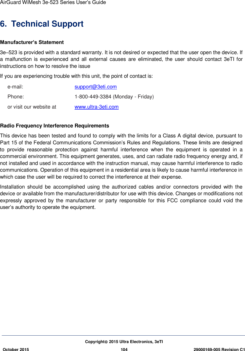 AirGuard WiMesh 3e-523 Series User’s Guide  Copyright 2015 Ultra Electronics, 3eTI October 2015 104 29000169-005 Revision C1     6.  Technical Support Manufacturer’s Statement   3e–523 is provided with a standard warranty. It is not desired or expected that the user open the device. If a malfunction is  experienced  and all  external  causes  are  eliminated, the  user  should  contact  3eTI for instructions on how to resolve the issue If you are experiencing trouble with this unit, the point of contact is:   e-mail:      support@3eti.com Phone:      1-800-449-3384 (Monday - Friday) or visit our website at  www.ultra-3eti.com  Radio Frequency Interference Requirements   This device has been tested and found to comply with the limits for a Class A digital device, pursuant to Part 15 of the Federal Communications Commission’s Rules and Regulations. These limits are designed to  provide  reasonable  protection  against  harmful  interference  when  the  equipment  is  operated  in  a commercial environment. This equipment generates, uses, and can radiate radio frequency energy and, if not installed and used in accordance with the instruction manual, may cause harmful interference to radio communications. Operation of this equipment in a residential area is likely to cause harmful interference in which case the user will be required to correct the interference at their expense.   Installation  should  be  accomplished  using  the  authorized  cables  and/or  connectors  provided  with  the device or available from the manufacturer/distributor for use with this device. Changes or modifications not expressly  approved by  the  manufacturer  or  party  responsible  for  this  FCC  compliance  could void  the user’s authority to operate the equipment.    