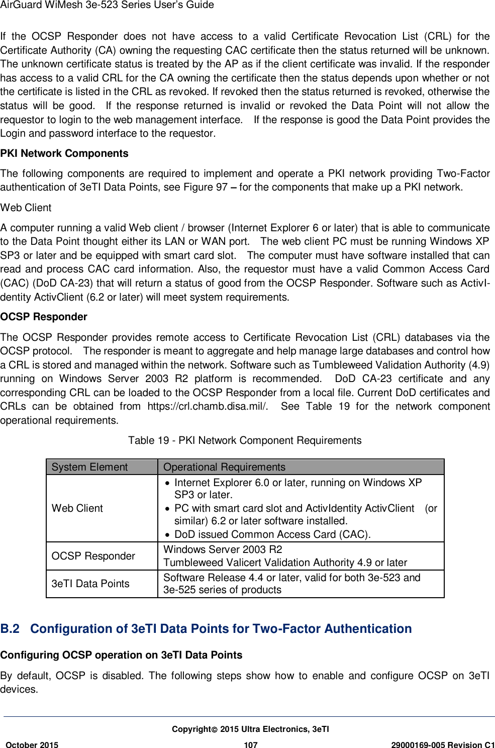 AirGuard WiMesh 3e-523 Series User’s Guide  Copyright 2015 Ultra Electronics, 3eTI October 2015 107 29000169-005 Revision C1     If  the  OCSP  Responder  does  not  have  access  to  a  valid  Certificate  Revocation  List  (CRL)  for  the Certificate Authority (CA) owning the requesting CAC certificate then the status returned will be unknown. The unknown certificate status is treated by the AP as if the client certificate was invalid. If the responder has access to a valid CRL for the CA owning the certificate then the status depends upon whether or not the certificate is listed in the CRL as revoked. If revoked then the status returned is revoked, otherwise the status  will  be  good.    If  the  response  returned  is  invalid  or  revoked  the  Data  Point  will  not  allow  the requestor to login to the web management interface.    If the response is good the Data Point provides the Login and password interface to the requestor. PKI Network Components The following components are  required  to implement and operate a  PKI  network providing Two-Factor authentication of 3eTI Data Points, see Figure 97 – for the components that make up a PKI network. Web Client   A computer running a valid Web client / browser (Internet Explorer 6 or later) that is able to communicate to the Data Point thought either its LAN or WAN port.    The web client PC must be running Windows XP SP3 or later and be equipped with smart card slot.    The computer must have software installed that can read and process CAC card information. Also, the requestor must have a valid Common Access Card (CAC) (DoD CA-23) that will return a status of good from the OCSP Responder. Software such as ActivI-dentity ActivClient (6.2 or later) will meet system requirements.   OCSP Responder   The OCSP  Responder provides remote access to  Certificate Revocation List (CRL) databases via the OCSP protocol.    The responder is meant to aggregate and help manage large databases and control how a CRL is stored and managed within the network. Software such as Tumbleweed Validation Authority (4.9) running  on  Windows  Server  2003  R2  platform  is  recommended.    DoD  CA-23  certificate  and  any corresponding CRL can be loaded to the OCSP Responder from a local file. Current DoD certificates and CRLs  can  be  obtained  from  https://crl.chamb.disa.mil/.    See  Table  19  for  the  network  component operational requirements.   Table 19 - PKI Network Component Requirements System Element Operational Requirements   Web Client     Internet Explorer 6.0 or later, running on Windows XP SP3 or later.   PC with smart card slot and ActivIdentity ActivClient    (or similar) 6.2 or later software installed.     DoD issued Common Access Card (CAC).   OCSP Responder   Windows Server 2003 R2   Tumbleweed Valicert Validation Authority 4.9 or later 3eTI Data Points   Software Release 4.4 or later, valid for both 3e-523 and 3e-525 series of products  B.2  Configuration of 3eTI Data Points for Two-Factor Authentication Configuring OCSP operation on 3eTI Data Points   By  default,  OCSP is  disabled. The following  steps  show  how  to  enable  and  configure OCSP  on  3eTI devices. 