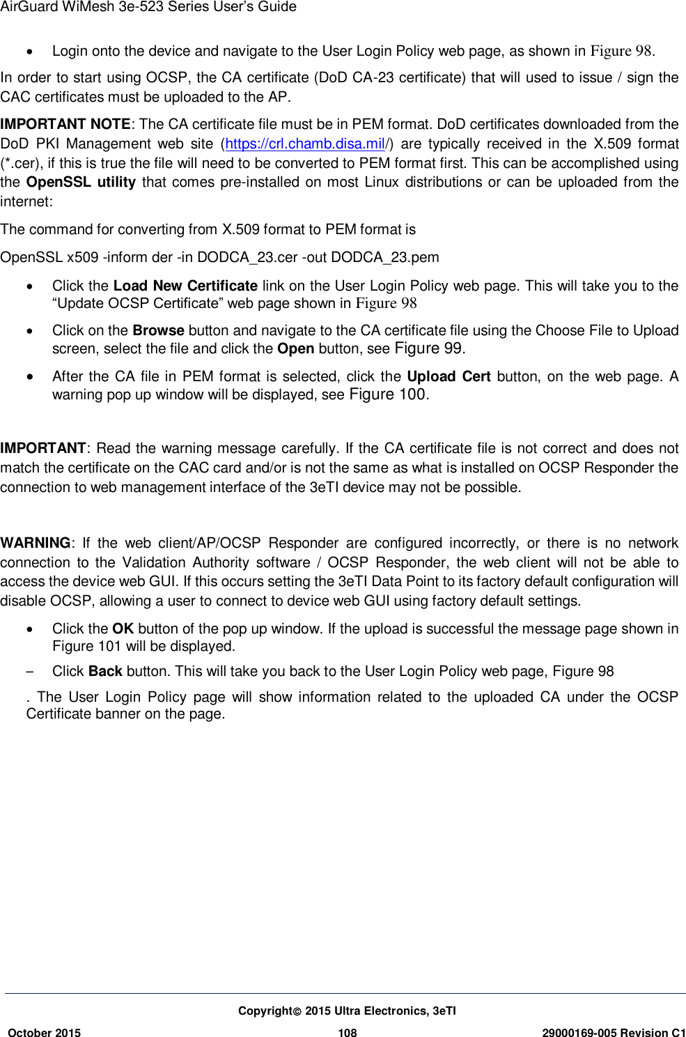 AirGuard WiMesh 3e-523 Series User’s Guide  Copyright 2015 Ultra Electronics, 3eTI October 2015 108 29000169-005 Revision C1      Login onto the device and navigate to the User Login Policy web page, as shown in Figure 98. In order to start using OCSP, the CA certificate (DoD CA-23 certificate) that will used to issue / sign the CAC certificates must be uploaded to the AP.   IMPORTANT NOTE: The CA certificate file must be in PEM format. DoD certificates downloaded from the DoD  PKI  Management  web  site  (https://crl.chamb.disa.mil/)  are  typically  received  in  the  X.509  format (*.cer), if this is true the file will need to be converted to PEM format first. This can be accomplished using the OpenSSL utility that comes pre-installed on most Linux distributions or can be uploaded from the internet:   The command for converting from X.509 format to PEM format is OpenSSL x509 -inform der -in DODCA_23.cer -out DODCA_23.pem     Click the Load New Certificate link on the User Login Policy web page. This will take you to the “Update OCSP Certificate” web page shown in Figure 98   Click on the Browse button and navigate to the CA certificate file using the Choose File to Upload screen, select the file and click the Open button, see Figure 99.  After the CA file in PEM format is selected, click the Upload Cert button, on the web page. A warning pop up window will be displayed, see Figure 100.  IMPORTANT: Read the warning message carefully. If the CA certificate file is not correct and does not match the certificate on the CAC card and/or is not the same as what is installed on OCSP Responder the connection to web management interface of the 3eTI device may not be possible.  WARNING:  If  the  web  client/AP/OCSP  Responder  are  configured  incorrectly,  or  there  is  no  network connection  to the Validation  Authority  software  /  OCSP  Responder,  the  web  client  will  not  be  able  to access the device web GUI. If this occurs setting the 3eTI Data Point to its factory default configuration will disable OCSP, allowing a user to connect to device web GUI using factory default settings.   Click the OK button of the pop up window. If the upload is successful the message page shown in Figure 101 will be displayed. –  Click Back button. This will take you back to the User Login Policy web page, Figure 98 .  The User  Login  Policy  page  will  show  information  related to  the  uploaded  CA  under  the  OCSP Certificate banner on the page.                