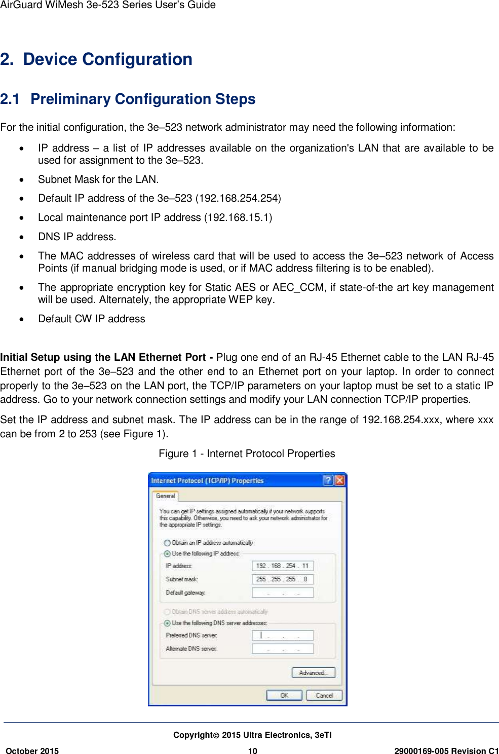 AirGuard WiMesh 3e-523 Series User’s Guide Copyright 2015 Ultra Electronics, 3eTI October 2015 10 29000169-005 Revision C1     2.  Device Configuration 2.1  Preliminary Configuration Steps For the initial configuration, the 3e–523 network administrator may need the following information:   IP address – a list of IP addresses available on the organization&apos;s LAN that are available to be used for assignment to the 3e–523.   Subnet Mask for the LAN.   Default IP address of the 3e–523 (192.168.254.254)   Local maintenance port IP address (192.168.15.1)   DNS IP address.   The MAC addresses of wireless card that will be used to access the 3e–523 network of Access Points (if manual bridging mode is used, or if MAC address filtering is to be enabled).   The appropriate encryption key for Static AES or AEC_CCM, if state-of-the art key management will be used. Alternately, the appropriate WEP key.   Default CW IP address  Initial Setup using the LAN Ethernet Port - Plug one end of an RJ-45 Ethernet cable to the LAN RJ-45 Ethernet port of the 3e–523 and the other end to an  Ethernet port on your laptop. In order to connect properly to the 3e–523 on the LAN port, the TCP/IP parameters on your laptop must be set to a static IP address. Go to your network connection settings and modify your LAN connection TCP/IP properties. Set the IP address and subnet mask. The IP address can be in the range of 192.168.254.xxx, where xxx can be from 2 to 253 (see Figure 1). Figure 1 - Internet Protocol Properties  