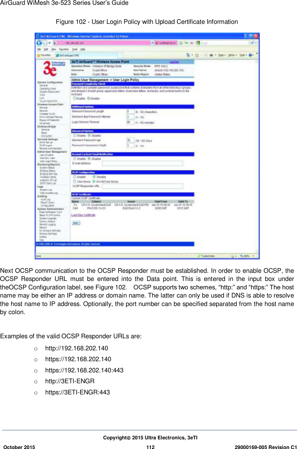 AirGuard WiMesh 3e-523 Series User’s Guide  Copyright 2015 Ultra Electronics, 3eTI October 2015 112 29000169-005 Revision C1     Figure 102 - User Login Policy with Upload Certificate Information  Next OCSP communication to the OCSP Responder must be established. In order to enable OCSP, the OCSP  Responder  URL  must  be  entered  into  the  Data  point.  This  is  entered  in  the  input  box  under theOCSP Configuration label, see Figure 102.    OCSP supports two schemes, “http:” and “https:” The host name may be either an IP address or domain name. The latter can only be used if DNS is able to resolve the host name to IP address. Optionally, the port number can be specified separated from the host name by colon.  Examples of the valid OCSP Responder URLs are: o  http://192.168.202.140 o  https://192.168.202.140 o  https://192.168.202.140:443 o  http://3ETI-ENGR o  https://3ETI-ENGR:443   