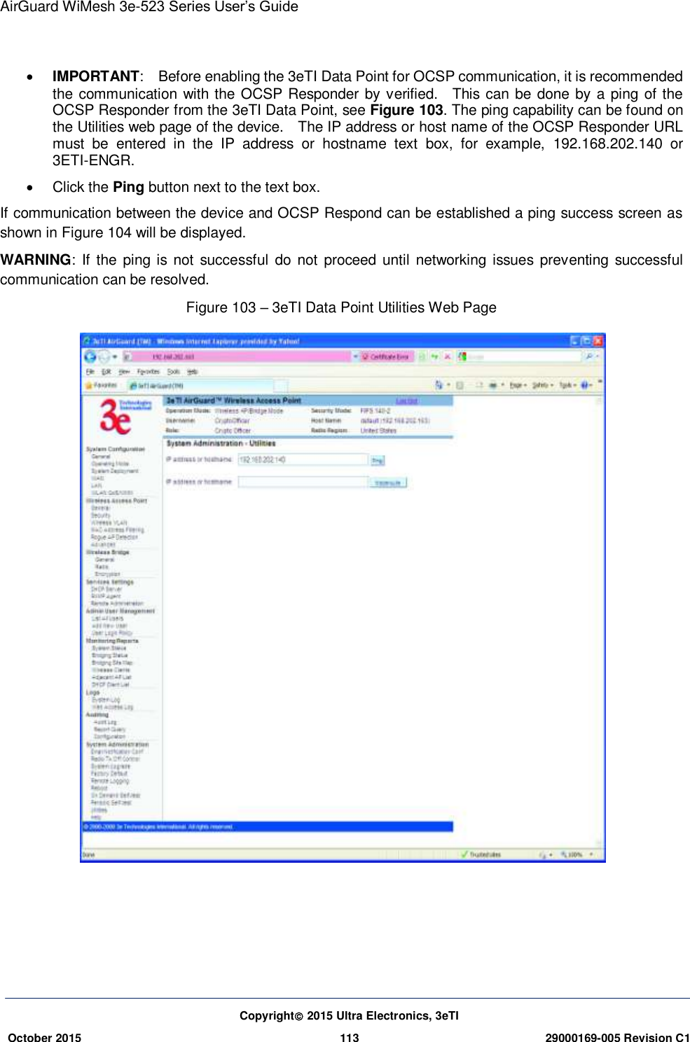 AirGuard WiMesh 3e-523 Series User’s Guide  Copyright 2015 Ultra Electronics, 3eTI October 2015 113 29000169-005 Revision C1       IMPORTANT:    Before enabling the 3eTI Data Point for OCSP communication, it is recommended the communication with the OCSP Responder by verified.    This can be done by a ping of the OCSP Responder from the 3eTI Data Point, see Figure 103. The ping capability can be found on the Utilities web page of the device.    The IP address or host name of the OCSP Responder URL must  be  entered  in  the  IP  address  or  hostname  text  box,  for  example,  192.168.202.140  or 3ETI-ENGR.   Click the Ping button next to the text box. If communication between the device and OCSP Respond can be established a ping success screen as shown in Figure 104 will be displayed.     WARNING: If the ping is not  successful do not  proceed until  networking issues preventing successful communication can be resolved. Figure 103 – 3eTI Data Point Utilities Web Page     