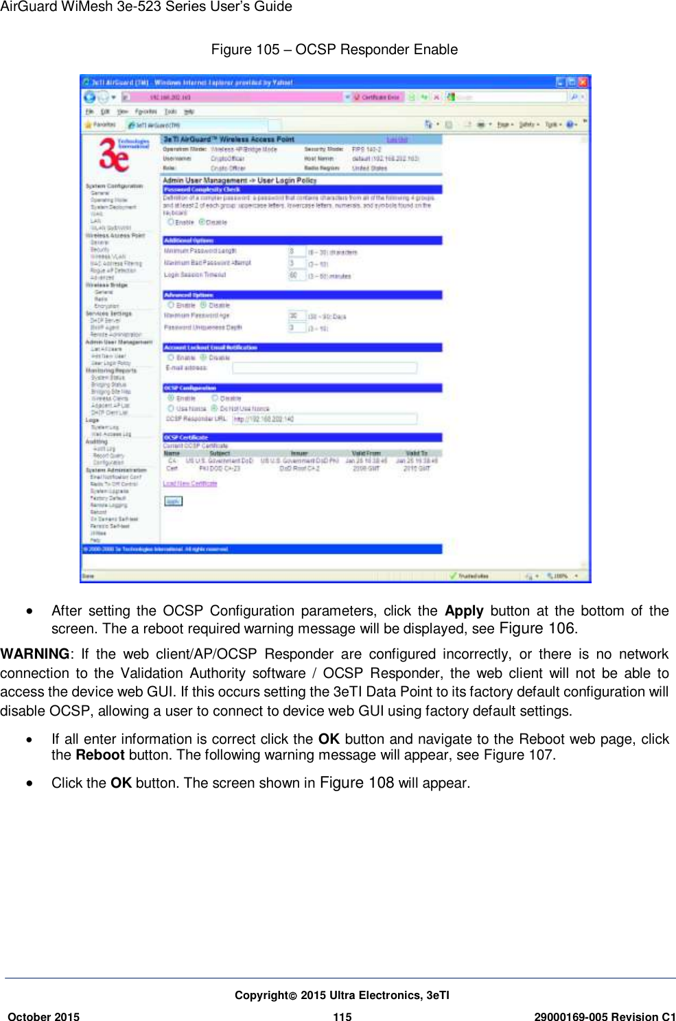 AirGuard WiMesh 3e-523 Series User’s Guide  Copyright 2015 Ultra Electronics, 3eTI October 2015 115 29000169-005 Revision C1     Figure 105 – OCSP Responder Enable   After  setting the  OCSP  Configuration  parameters,  click  the  Apply  button  at  the  bottom  of  the screen. The a reboot required warning message will be displayed, see Figure 106. WARNING:  If  the  web  client/AP/OCSP  Responder  are  configured  incorrectly,  or  there  is  no  network connection  to the  Validation  Authority  software  /  OCSP  Responder,  the web  client  will  not  be  able  to access the device web GUI. If this occurs setting the 3eTI Data Point to its factory default configuration will disable OCSP, allowing a user to connect to device web GUI using factory default settings.   If all enter information is correct click the OK button and navigate to the Reboot web page, click the Reboot button. The following warning message will appear, see Figure 107.  Click the OK button. The screen shown in Figure 108 will appear.     