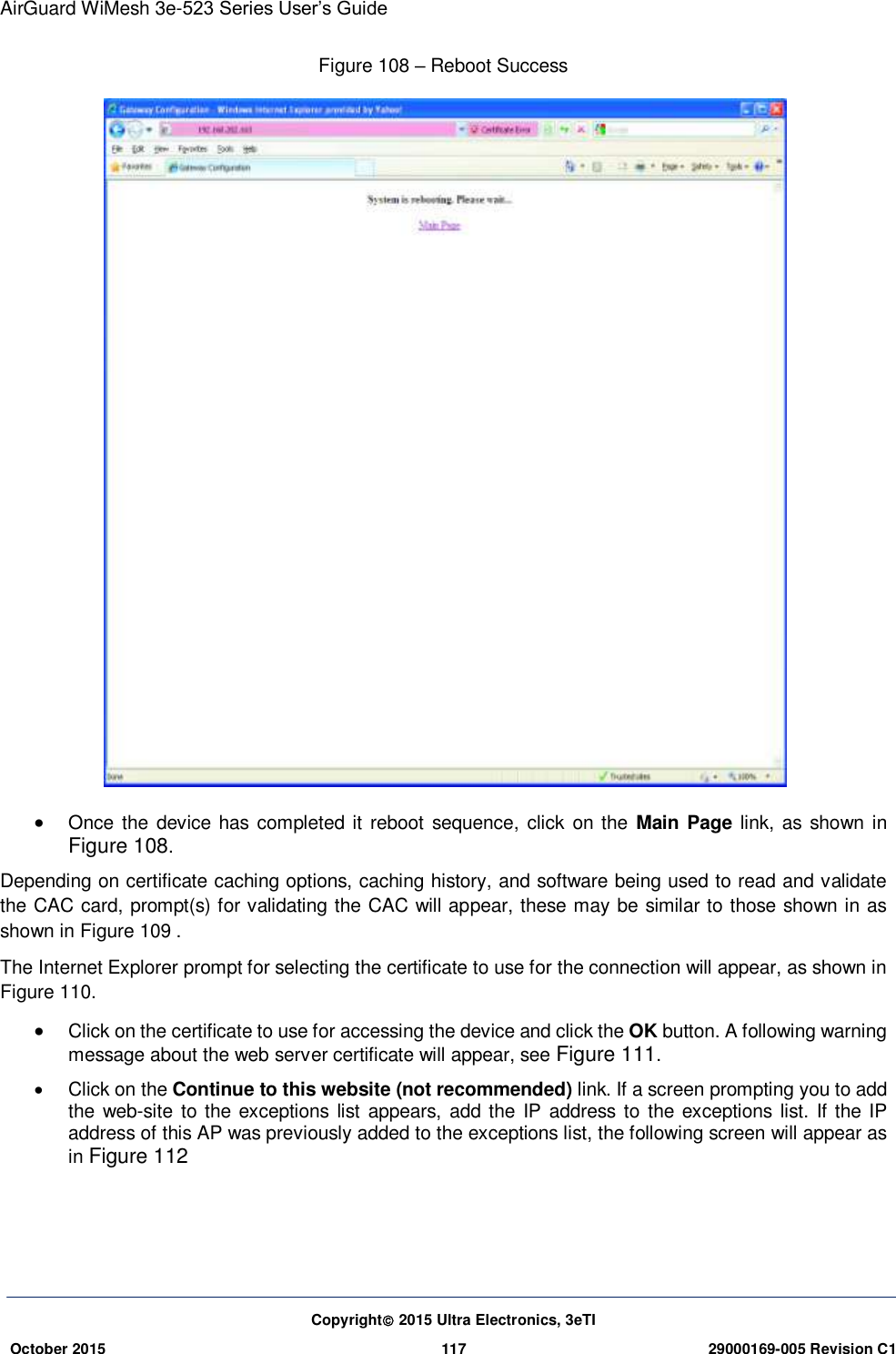 AirGuard WiMesh 3e-523 Series User’s Guide  Copyright 2015 Ultra Electronics, 3eTI October 2015 117 29000169-005 Revision C1     Figure 108 – Reboot Success   Once the device  has completed it reboot sequence, click on  the  Main Page  link, as  shown  in Figure 108.   Depending on certificate caching options, caching history, and software being used to read and validate the CAC card, prompt(s) for validating the CAC will appear, these may be similar to those shown in as shown in Figure 109 .   The Internet Explorer prompt for selecting the certificate to use for the connection will appear, as shown in Figure 110.  Click on the certificate to use for accessing the device and click the OK button. A following warning message about the web server certificate will appear, see Figure 111.   Click on the Continue to this website (not recommended) link. If a screen prompting you to add the web-site  to the exceptions  list appears, add the IP address to the  exceptions  list. If the IP address of this AP was previously added to the exceptions list, the following screen will appear as in Figure 112     