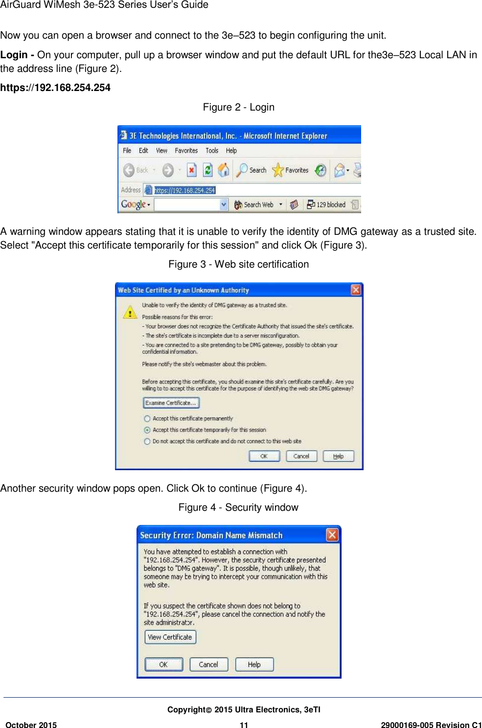 AirGuard WiMesh 3e-523 Series User’s Guide Copyright 2015 Ultra Electronics, 3eTI October 2015 11 29000169-005 Revision C1     Now you can open a browser and connect to the 3e–523 to begin configuring the unit. Login - On your computer, pull up a browser window and put the default URL for the3e–523 Local LAN in the address line (Figure 2). https://192.168.254.254 Figure 2 - Login  A warning window appears stating that it is unable to verify the identity of DMG gateway as a trusted site. Select &quot;Accept this certificate temporarily for this session&quot; and click Ok (Figure 3). Figure 3 - Web site certification  Another security window pops open. Click Ok to continue (Figure 4). Figure 4 - Security window  