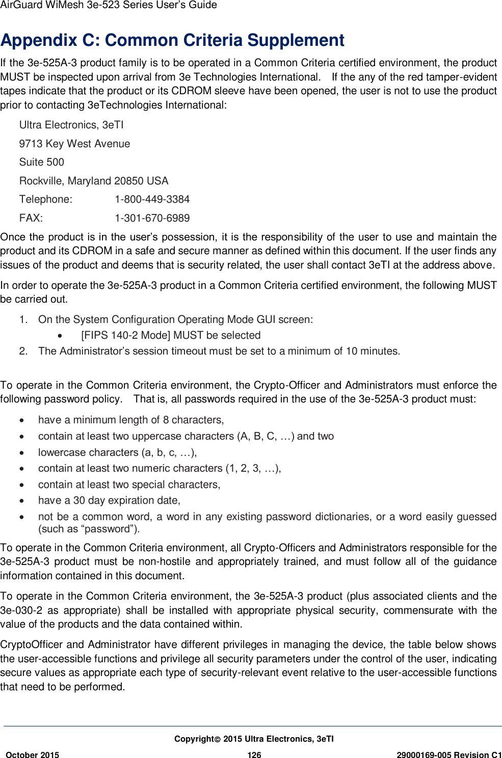 AirGuard WiMesh 3e-523 Series User’s Guide  Copyright 2015 Ultra Electronics, 3eTI October 2015 126 29000169-005 Revision C1     Appendix C: Common Criteria Supplement If the 3e-525A-3 product family is to be operated in a Common Criteria certified environment, the product MUST be inspected upon arrival from 3e Technologies International.    If the any of the red tamper-evident tapes indicate that the product or its CDROM sleeve have been opened, the user is not to use the product prior to contacting 3eTechnologies International:   Ultra Electronics, 3eTI 9713 Key West Avenue  Suite 500   Rockville, Maryland 20850 USA   Telephone:   1-800-449-3384   FAX:     1-301-670-6989   Once the product is in the user’s possession, it is the responsibility of the user to use and maintain the product and its CDROM in a safe and secure manner as defined within this document. If the user finds any issues of the product and deems that is security related, the user shall contact 3eTI at the address above. In order to operate the 3e-525A-3 product in a Common Criteria certified environment, the following MUST be carried out.   1.  On the System Configuration Operating Mode GUI screen:       [FIPS 140-2 Mode] MUST be selected  2. The Administrator’s session timeout must be set to a minimum of 10 minutes.    To operate in the Common Criteria environment, the Crypto-Officer and Administrators must enforce the following password policy.    That is, all passwords required in the use of the 3e-525A-3 product must:     have a minimum length of 8 characters,    contain at least two uppercase characters (A, B, C, …) and two    lowercase characters (a, b, c, …),    contain at least two numeric characters (1, 2, 3, …),     contain at least two special characters,     have a 30 day expiration date,    not be a common word, a word in any existing password dictionaries, or a word easily guessed (such as “password”).   To operate in the Common Criteria environment, all Crypto-Officers and Administrators responsible for the 3e-525A-3  product  must  be  non-hostile  and  appropriately  trained,  and  must follow  all  of  the guidance information contained in this document.   To operate in the Common Criteria environment, the 3e-525A-3 product (plus associated clients and the 3e-030-2  as  appropriate)  shall  be  installed  with  appropriate  physical  security,  commensurate  with  the value of the products and the data contained within.   CryptoOfficer and Administrator have different privileges in managing the device, the table below shows the user-accessible functions and privilege all security parameters under the control of the user, indicating secure values as appropriate each type of security-relevant event relative to the user-accessible functions that need to be performed.   