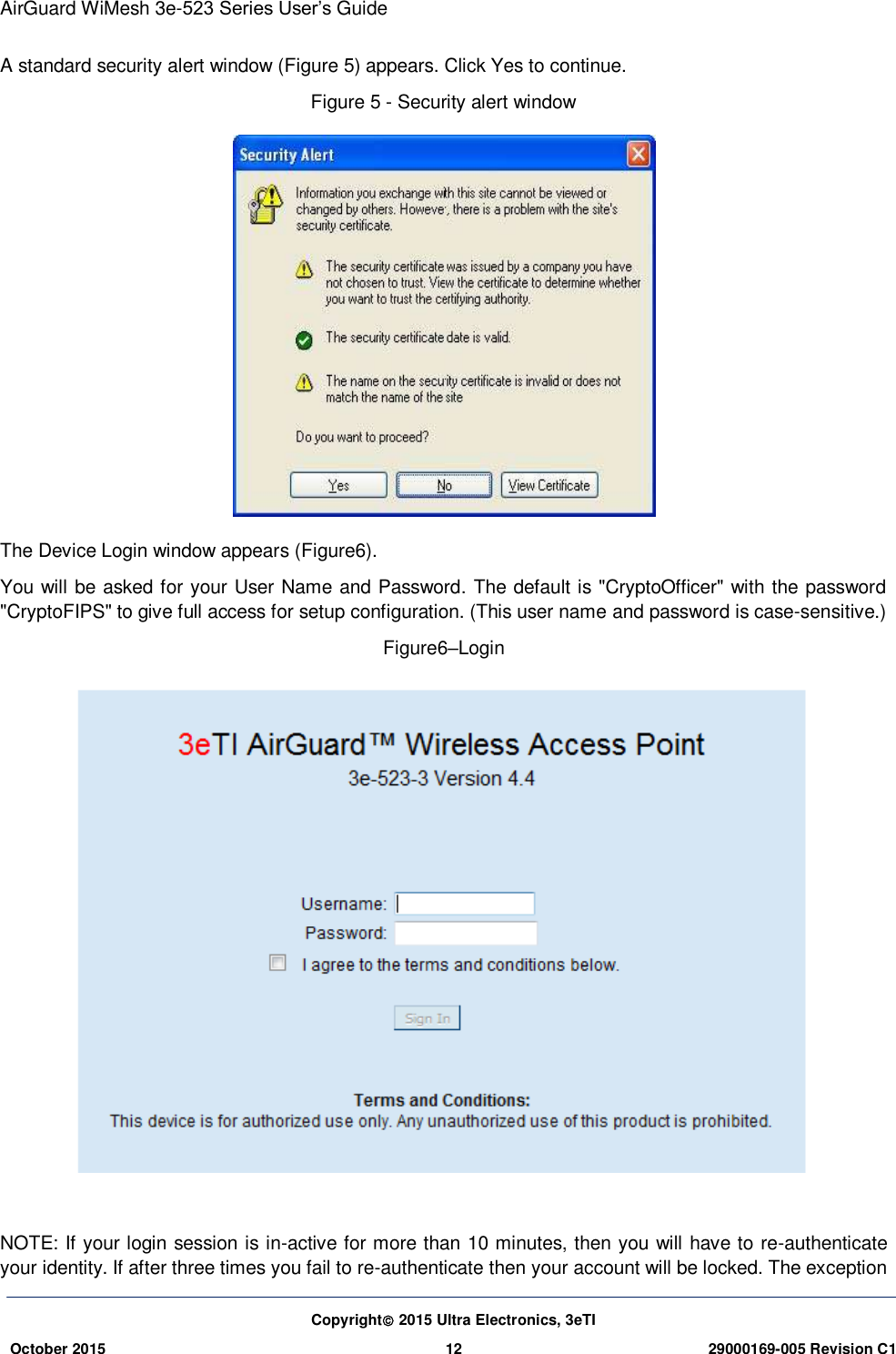 AirGuard WiMesh 3e-523 Series User’s Guide Copyright 2015 Ultra Electronics, 3eTI October 2015 12 29000169-005 Revision C1     A standard security alert window (Figure 5) appears. Click Yes to continue. Figure 5 - Security alert window  The Device Login window appears (Figure6). You will be asked for your User Name and Password. The default is &quot;CryptoOfficer&quot; with the password &quot;CryptoFIPS&quot; to give full access for setup configuration. (This user name and password is case-sensitive.) Figure6–Login   NOTE: If your login session is in-active for more than 10 minutes, then you will have to re-authenticate your identity. If after three times you fail to re-authenticate then your account will be locked. The exception 