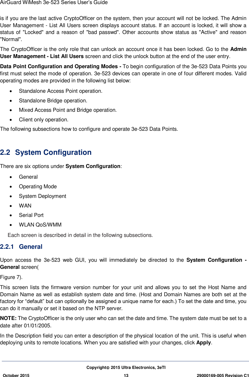 AirGuard WiMesh 3e-523 Series User’s Guide Copyright 2015 Ultra Electronics, 3eTI October 2015 13 29000169-005 Revision C1     is if you are the last active CryptoOfficer on the system, then your account will not be locked. The Admin User Management - List All Users screen displays account status. If an account is locked, it will show a status of &quot;Locked&quot; and a reason of &quot;bad passwd&quot;. Other accounts show  status as &quot;Active&quot; and reason &quot;Normal&quot;. The CryptoOfficer is the only role that can unlock an account once it has been locked. Go to the Admin User Management - List All Users screen and click the unlock button at the end of the user entry. Data Point Configuration and Operating Modes - To begin configuration of the 3e-523 Data Points you first must select the mode of operation. 3e-523 devices can operate in one of four different modes. Valid operating modes are provided in the following list below:   Standalone Access Point operation.   Standalone Bridge operation.   Mixed Access Point and Bridge operation.   Client only operation. The following subsections how to configure and operate 3e-523 Data Points.  2.2  System Configuration There are six options under System Configuration:   General   Operating Mode   System Deployment   WAN   Serial Port   WLAN QoS/WMM Each screen is described in detail in the following subsections. 2.2.1  General   Upon  access  the  3e-523  web  GUI,  you  will  immediately  be  directed  to  the  System  Configuration  - General screen( Figure 7). This screen lists the firmware version number for your unit and allows you to set the Host Name  and Domain Name as well as establish system date and time. (Host and Domain Names are both set at the factory for “default” but can optionally be assigned a unique name for each.) To set the date and time, you can do it manually or set it based on the NTP server. NOTE: The CryptoOfficer is the only user who can set the date and time. The system date must be set to a date after 01/01/2005. In the Description field you can enter a description of the physical location of the unit. This is useful when deploying units to remote locations. When you are satisfied with your changes, click Apply.  