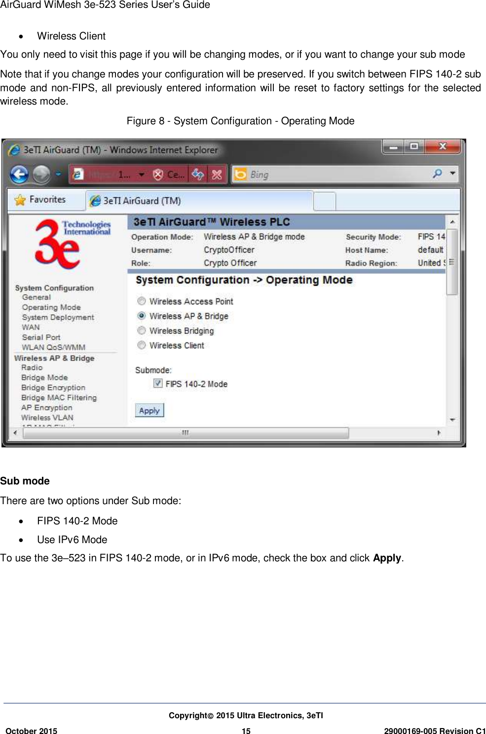 AirGuard WiMesh 3e-523 Series User’s Guide Copyright 2015 Ultra Electronics, 3eTI October 2015 15 29000169-005 Revision C1       Wireless Client You only need to visit this page if you will be changing modes, or if you want to change your sub mode Note that if you change modes your configuration will be preserved. If you switch between FIPS 140-2 sub mode and non-FIPS, all previously entered information will be reset to factory settings for the selected wireless mode. Figure 8 - System Configuration - Operating Mode   Sub mode   There are two options under Sub mode:   FIPS 140-2 Mode   Use IPv6 Mode To use the 3e–523 in FIPS 140-2 mode, or in IPv6 mode, check the box and click Apply.    