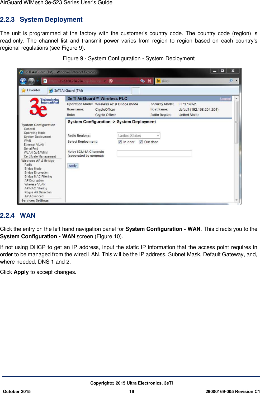 AirGuard WiMesh 3e-523 Series User’s Guide Copyright 2015 Ultra Electronics, 3eTI October 2015 16 29000169-005 Revision C1     2.2.3  System Deployment The unit is programmed at the factory with the customer&apos;s country code. The country code (region) is read-only.  The  channel  list  and  transmit  power  varies  from  region to  region  based  on  each  country&apos;s regional regulations (see Figure 9). Figure 9 - System Configuration - System Deployment  2.2.4  WAN Click the entry on the left hand navigation panel for System Configuration - WAN. This directs you to the System Configuration - WAN screen (Figure 10). If not using DHCP to get an IP address, input the static IP information that the access point requires in order to be managed from the wired LAN. This will be the IP address, Subnet Mask, Default Gateway, and, where needed, DNS 1 and 2. Click Apply to accept changes.        