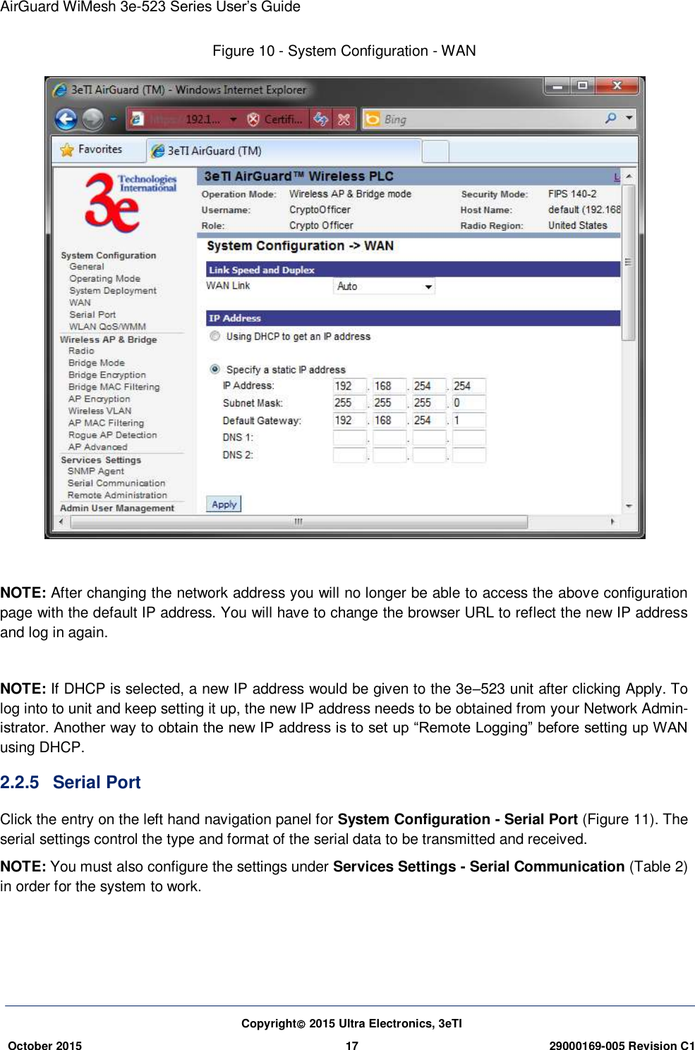 AirGuard WiMesh 3e-523 Series User’s Guide Copyright 2015 Ultra Electronics, 3eTI October 2015 17 29000169-005 Revision C1     Figure 10 - System Configuration - WAN   NOTE: After changing the network address you will no longer be able to access the above configuration page with the default IP address. You will have to change the browser URL to reflect the new IP address and log in again.  NOTE: If DHCP is selected, a new IP address would be given to the 3e–523 unit after clicking Apply. To log into to unit and keep setting it up, the new IP address needs to be obtained from your Network Admin-istrator. Another way to obtain the new IP address is to set up “Remote Logging” before setting up WAN using DHCP. 2.2.5  Serial Port   Click the entry on the left hand navigation panel for System Configuration - Serial Port (Figure 11). The serial settings control the type and format of the serial data to be transmitted and received. NOTE: You must also configure the settings under Services Settings - Serial Communication (Table 2) in order for the system to work.    