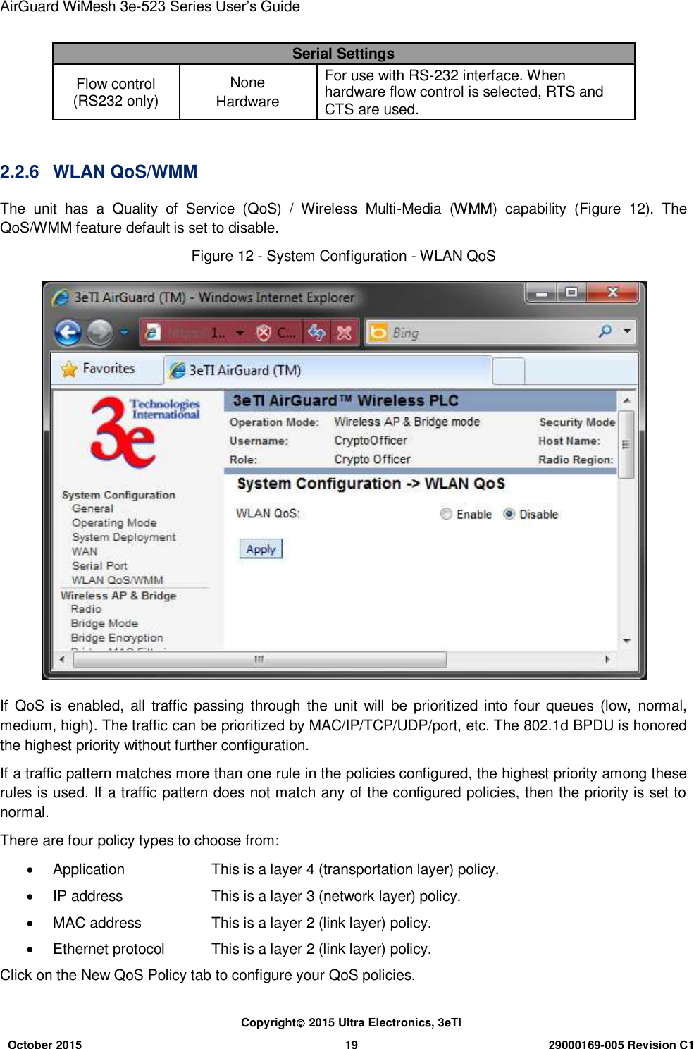 AirGuard WiMesh 3e-523 Series User’s Guide Copyright 2015 Ultra Electronics, 3eTI October 2015 19 29000169-005 Revision C1     Serial Settings Flow control (RS232 only) None Hardware For use with RS-232 interface. When hardware flow control is selected, RTS and CTS are used.  2.2.6  WLAN QoS/WMM The  unit  has  a  Quality  of  Service  (QoS)  /  Wireless  Multi-Media  (WMM)  capability  (Figure  12).  The QoS/WMM feature default is set to disable. Figure 12 - System Configuration - WLAN QoS    If  QoS  is  enabled,  all  traffic  passing  through  the  unit will  be  prioritized  into four  queues  (low,  normal, medium, high). The traffic can be prioritized by MAC/IP/TCP/UDP/port, etc. The 802.1d BPDU is honored the highest priority without further configuration. If a traffic pattern matches more than one rule in the policies configured, the highest priority among these rules is used. If a traffic pattern does not match any of the configured policies, then the priority is set to normal. There are four policy types to choose from:   Application    This is a layer 4 (transportation layer) policy.   IP address    This is a layer 3 (network layer) policy.   MAC address    This is a layer 2 (link layer) policy.   Ethernet protocol  This is a layer 2 (link layer) policy. Click on the New QoS Policy tab to configure your QoS policies. 