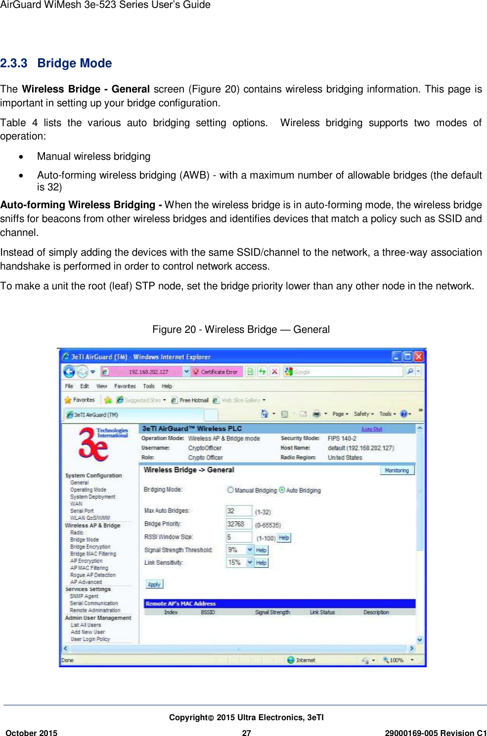 AirGuard WiMesh 3e-523 Series User’s Guide Copyright 2015 Ultra Electronics, 3eTI October 2015 27 29000169-005 Revision C1      2.3.3  Bridge Mode The Wireless Bridge - General screen (Figure 20) contains wireless bridging information. This page is important in setting up your bridge configuration.   Table  4  lists  the  various  auto  bridging  setting  options.    Wireless  bridging  supports  two  modes  of operation:   Manual wireless bridging     Auto-forming wireless bridging (AWB) - with a maximum number of allowable bridges (the default is 32) Auto-forming Wireless Bridging - When the wireless bridge is in auto-forming mode, the wireless bridge sniffs for beacons from other wireless bridges and identifies devices that match a policy such as SSID and channel. Instead of simply adding the devices with the same SSID/channel to the network, a three-way association handshake is performed in order to control network access. To make a unit the root (leaf) STP node, set the bridge priority lower than any other node in the network.  Figure 20 - Wireless Bridge — General   