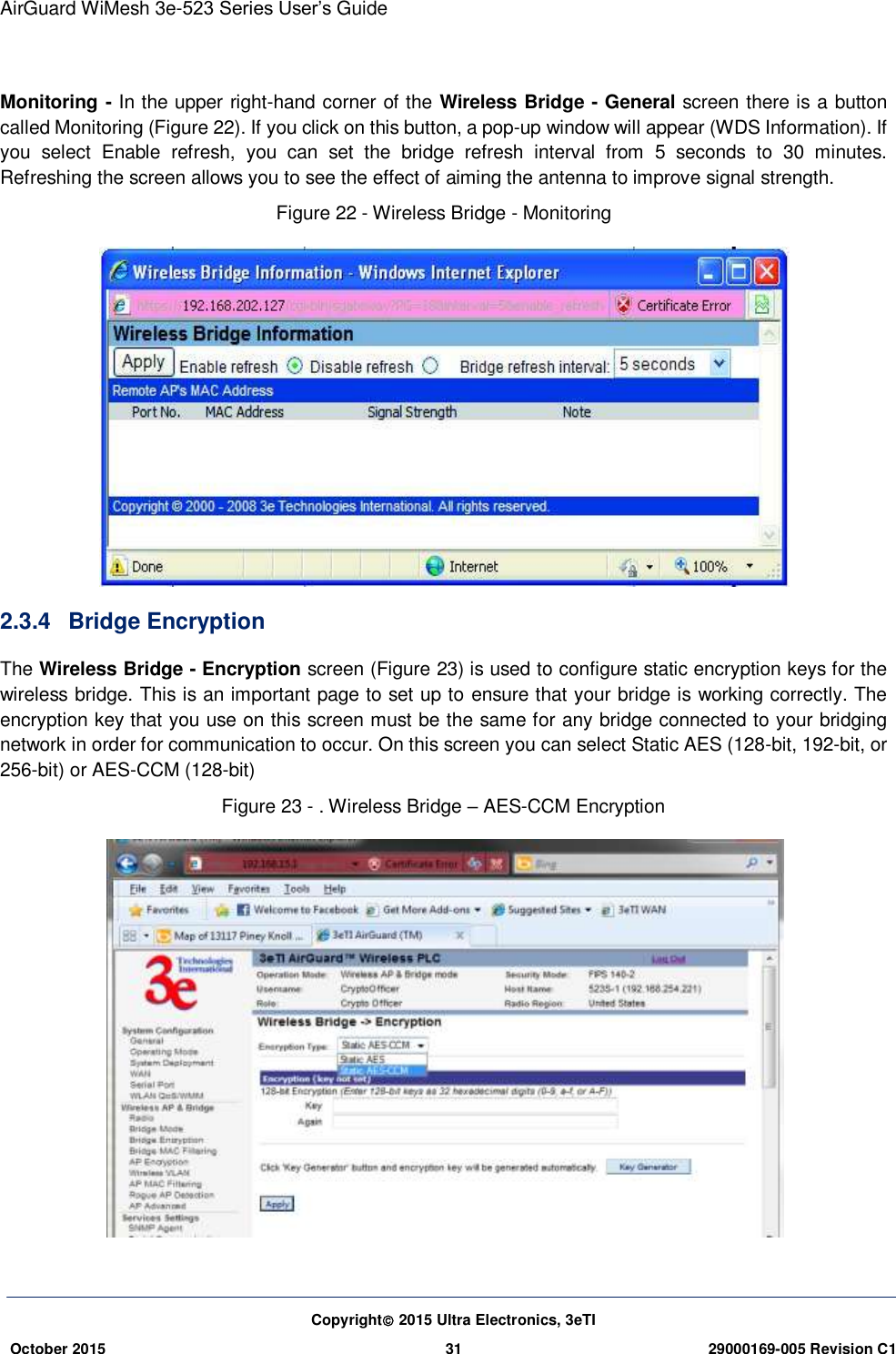 AirGuard WiMesh 3e-523 Series User’s Guide Copyright 2015 Ultra Electronics, 3eTI October 2015 31 29000169-005 Revision C1      Monitoring - In the upper right-hand corner of the Wireless Bridge - General screen there is a button called Monitoring (Figure 22). If you click on this button, a pop-up window will appear (WDS Information). If you  select  Enable  refresh,  you  can  set  the  bridge  refresh  interval  from  5  seconds  to  30  minutes. Refreshing the screen allows you to see the effect of aiming the antenna to improve signal strength. Figure 22 - Wireless Bridge - Monitoring  2.3.4  Bridge Encryption The Wireless Bridge - Encryption screen (Figure 23) is used to configure static encryption keys for the wireless bridge. This is an important page to set up to ensure that your bridge is working correctly. The encryption key that you use on this screen must be the same for any bridge connected to your bridging network in order for communication to occur. On this screen you can select Static AES (128-bit, 192-bit, or 256-bit) or AES-CCM (128-bit) Figure 23 - . Wireless Bridge – AES-CCM Encryption  