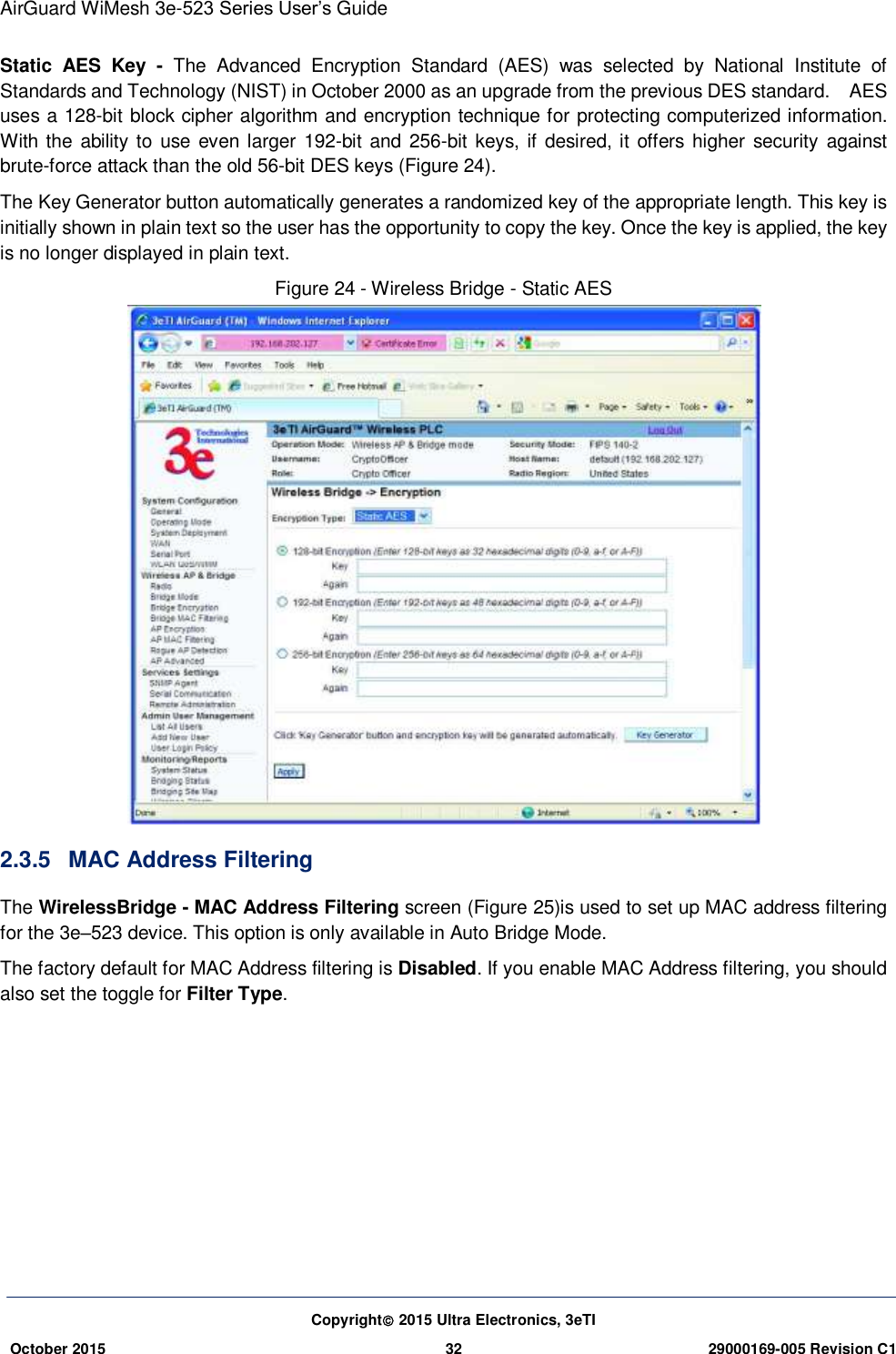 AirGuard WiMesh 3e-523 Series User’s Guide Copyright 2015 Ultra Electronics, 3eTI October 2015 32 29000169-005 Revision C1     Static  AES  Key  -  The  Advanced  Encryption  Standard  (AES)  was  selected  by  National  Institute  of Standards and Technology (NIST) in October 2000 as an upgrade from the previous DES standard.    AES uses a 128-bit block cipher algorithm and encryption technique for protecting computerized information. With the ability to use  even larger 192-bit and 256-bit keys, if desired, it offers  higher security  against brute-force attack than the old 56-bit DES keys (Figure 24). The Key Generator button automatically generates a randomized key of the appropriate length. This key is initially shown in plain text so the user has the opportunity to copy the key. Once the key is applied, the key is no longer displayed in plain text. Figure 24 - Wireless Bridge - Static AES  2.3.5  MAC Address Filtering The WirelessBridge - MAC Address Filtering screen (Figure 25)is used to set up MAC address filtering for the 3e–523 device. This option is only available in Auto Bridge Mode.   The factory default for MAC Address filtering is Disabled. If you enable MAC Address filtering, you should also set the toggle for Filter Type.            