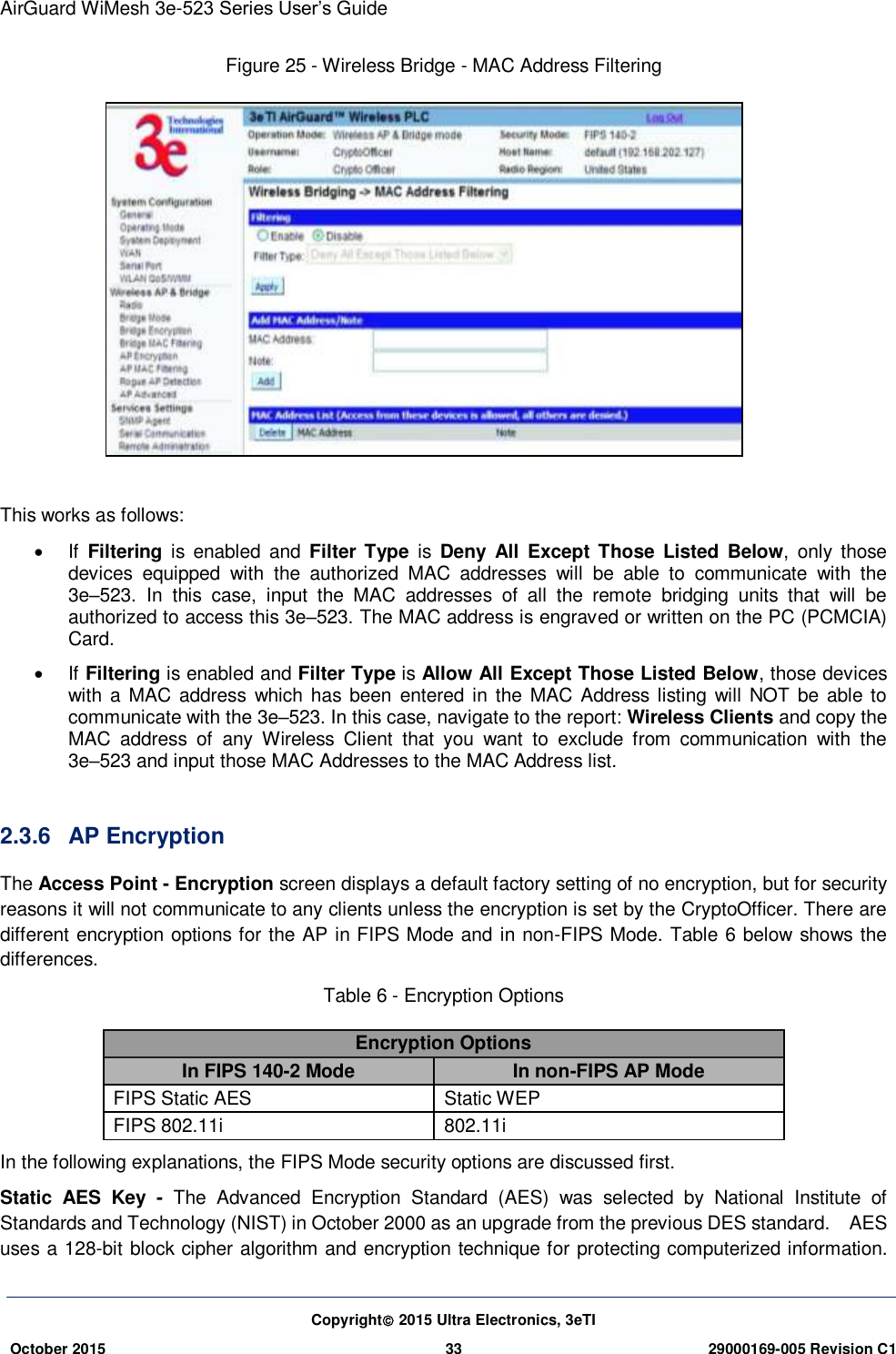 AirGuard WiMesh 3e-523 Series User’s Guide Copyright 2015 Ultra Electronics, 3eTI October 2015 33 29000169-005 Revision C1     Figure 25 - Wireless Bridge - MAC Address Filtering   This works as follows:     If  Filtering  is  enabled and  Filter Type  is  Deny  All  Except Those Listed  Below,  only  those devices  equipped  with  the  authorized  MAC  addresses  will  be  able  to  communicate  with  the 3e–523.  In  this  case,  input  the  MAC  addresses  of  all  the  remote  bridging  units  that  will  be authorized to access this 3e–523. The MAC address is engraved or written on the PC (PCMCIA) Card.     If Filtering is enabled and Filter Type is Allow All Except Those Listed Below, those devices with a MAC address  which has been  entered in the MAC  Address listing will  NOT be able to communicate with the 3e–523. In this case, navigate to the report: Wireless Clients and copy the MAC  address  of  any  Wireless  Client  that  you  want  to  exclude  from  communication  with  the 3e–523 and input those MAC Addresses to the MAC Address list.    2.3.6  AP Encryption The Access Point - Encryption screen displays a default factory setting of no encryption, but for security reasons it will not communicate to any clients unless the encryption is set by the CryptoOfficer. There are different encryption options for the AP in FIPS Mode and in non-FIPS Mode. Table 6 below shows the differences. Table 6 - Encryption Options Encryption Options In FIPS 140-2 Mode In non-FIPS AP Mode FIPS Static AES   Static WEP   FIPS 802.11i   802.11i In the following explanations, the FIPS Mode security options are discussed first. Static  AES  Key  -  The  Advanced  Encryption  Standard  (AES)  was  selected  by  National  Institute  of Standards and Technology (NIST) in October 2000 as an upgrade from the previous DES standard.    AES uses a 128-bit block cipher algorithm and encryption technique for protecting computerized information. 