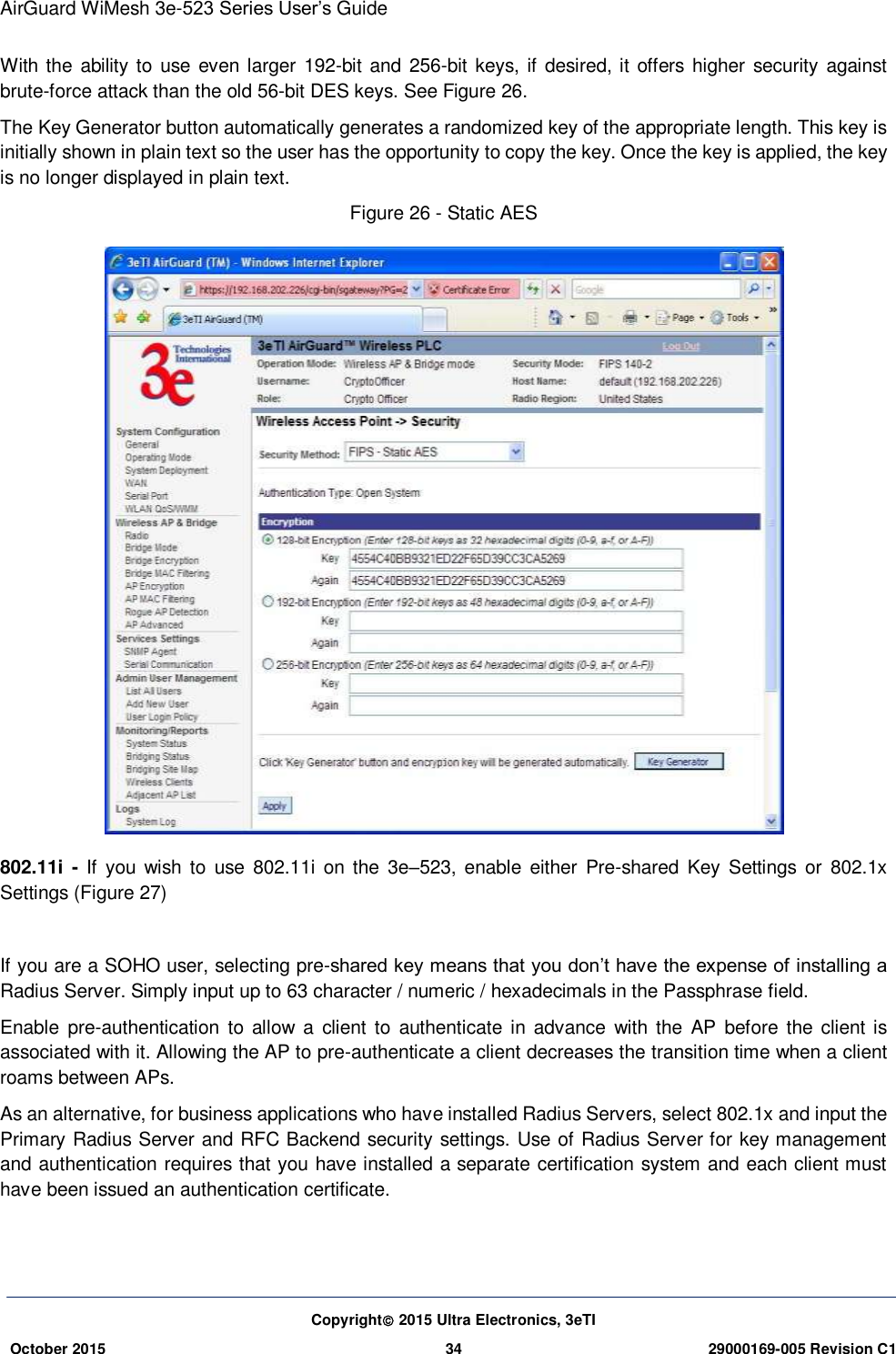 AirGuard WiMesh 3e-523 Series User’s Guide Copyright 2015 Ultra Electronics, 3eTI October 2015 34 29000169-005 Revision C1     With the ability to use  even larger 192-bit and 256-bit keys, if desired, it offers  higher security  against brute-force attack than the old 56-bit DES keys. See Figure 26. The Key Generator button automatically generates a randomized key of the appropriate length. This key is initially shown in plain text so the user has the opportunity to copy the key. Once the key is applied, the key is no longer displayed in plain text. Figure 26 - Static AES  802.11i  -  If  you  wish  to  use  802.11i  on the  3e–523,  enable  either Pre-shared  Key  Settings or  802.1x Settings (Figure 27)  If you are a SOHO user, selecting pre-shared key means that you don’t have the expense of installing a Radius Server. Simply input up to 63 character / numeric / hexadecimals in the Passphrase field. Enable  pre-authentication  to  allow  a  client  to  authenticate  in  advance  with the  AP  before  the  client is associated with it. Allowing the AP to pre-authenticate a client decreases the transition time when a client roams between APs. As an alternative, for business applications who have installed Radius Servers, select 802.1x and input the Primary Radius Server and RFC Backend security settings. Use of Radius Server for key management and authentication requires that you have installed a separate certification system and each client must have been issued an authentication certificate. 