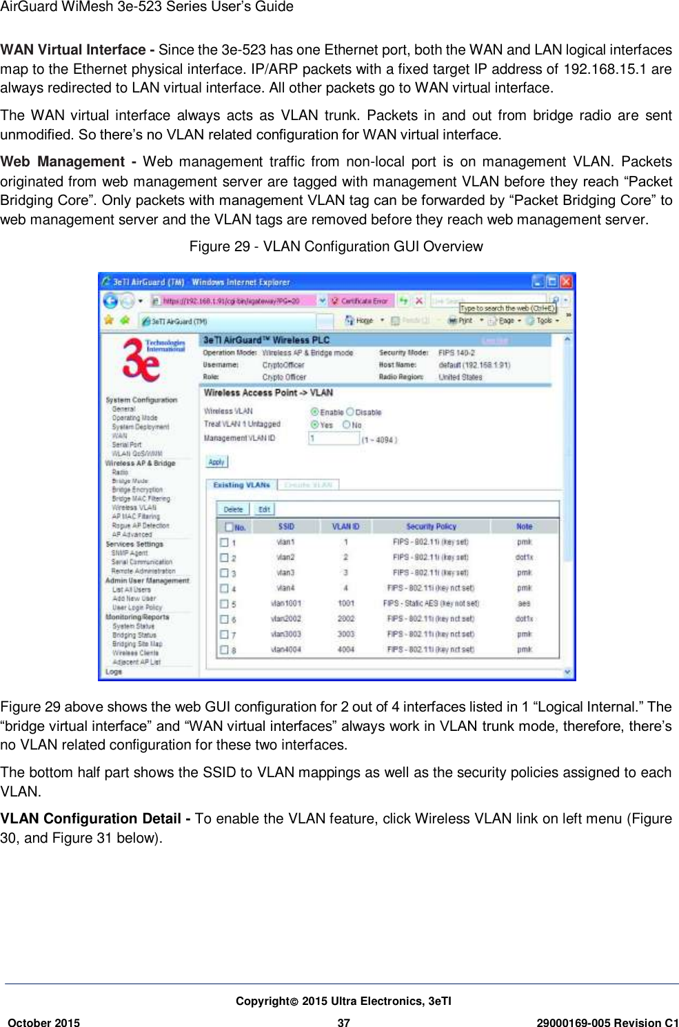 AirGuard WiMesh 3e-523 Series User’s Guide Copyright 2015 Ultra Electronics, 3eTI October 2015 37 29000169-005 Revision C1     WAN Virtual Interface - Since the 3e-523 has one Ethernet port, both the WAN and LAN logical interfaces map to the Ethernet physical interface. IP/ARP packets with a fixed target IP address of 192.168.15.1 are always redirected to LAN virtual interface. All other packets go to WAN virtual interface. The WAN  virtual interface  always  acts  as VLAN  trunk. Packets  in  and  out from  bridge  radio  are  sent unmodified. So there’s no VLAN related configuration for WAN virtual interface. Web  Management  -  Web  management  traffic  from non-local  port  is  on  management  VLAN.  Packets originated from web management server are tagged with management VLAN before they reach “Packet Bridging Core”. Only packets with management VLAN tag can be forwarded by “Packet Bridging Core” to web management server and the VLAN tags are removed before they reach web management server. Figure 29 - VLAN Configuration GUI Overview    Figure 29 above shows the web GUI configuration for 2 out of 4 interfaces listed in 1 “Logical Internal.” The “bridge virtual interface” and “WAN virtual interfaces” always work in VLAN trunk mode, therefore, there’s no VLAN related configuration for these two interfaces. The bottom half part shows the SSID to VLAN mappings as well as the security policies assigned to each VLAN. VLAN Configuration Detail - To enable the VLAN feature, click Wireless VLAN link on left menu (Figure 30, and Figure 31 below).    