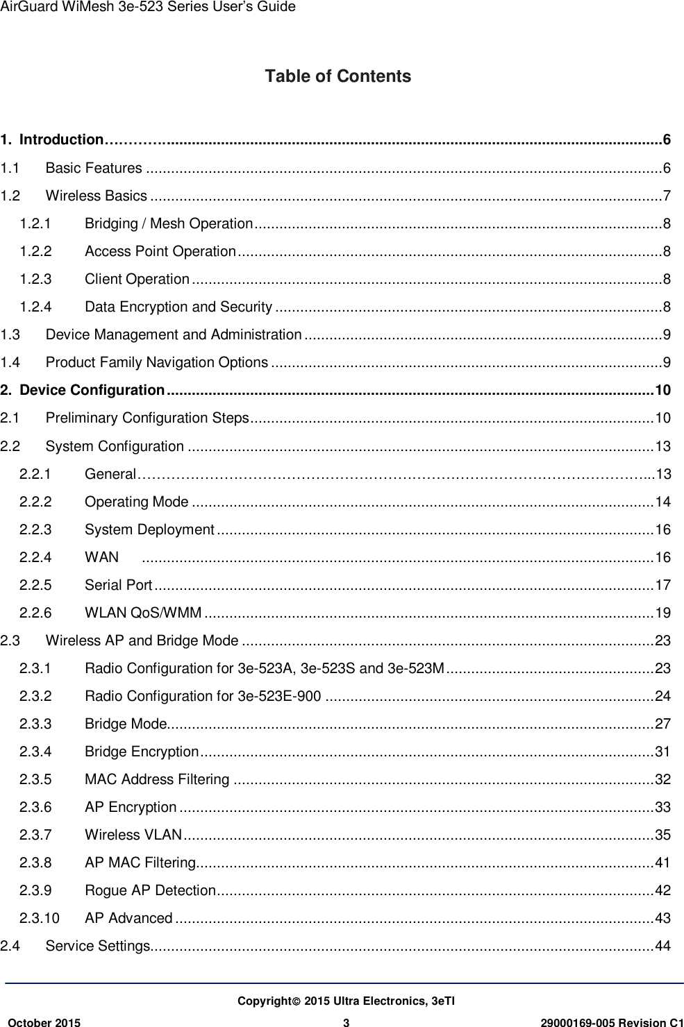 AirGuard WiMesh 3e-523 Series User’s Guide   Copyright 2015 Ultra Electronics, 3eTI October 2015 3 29000169-005 Revision C1     Table of Contents    1. Introduction…………. ....................................................................................................................... 6 1.1 Basic Features ............................................................................................................................ 6 1.2 Wireless Basics ........................................................................................................................... 7 1.2.1 Bridging / Mesh Operation .................................................................................................. 8 1.2.2 Access Point Operation ...................................................................................................... 8 1.2.3 Client Operation ................................................................................................................. 8 1.2.4 Data Encryption and Security ............................................................................................. 8 1.3 Device Management and Administration ...................................................................................... 9 1.4 Product Family Navigation Options .............................................................................................. 9 2. Device Configuration ..................................................................................................................... 10 2.1 Preliminary Configuration Steps ................................................................................................. 10 2.2 System Configuration ................................................................................................................ 13 2.2.1 General ……………………………………………………………………………………………...13 2.2.2 Operating Mode ............................................................................................................... 14 2.2.3 System Deployment ......................................................................................................... 16 2.2.4 WAN    ........................................................................................................................... 16 2.2.5 Serial Port ........................................................................................................................ 17 2.2.6 WLAN QoS/WMM ............................................................................................................ 19 2.3 Wireless AP and Bridge Mode ................................................................................................... 23 2.3.1 Radio Configuration for 3e-523A, 3e-523S and 3e-523M .................................................. 23 2.3.2 Radio Configuration for 3e-523E-900 ............................................................................... 24 2.3.3 Bridge Mode..................................................................................................................... 27 2.3.4 Bridge Encryption ............................................................................................................. 31 2.3.5 MAC Address Filtering ..................................................................................................... 32 2.3.6 AP Encryption .................................................................................................................. 33 2.3.7 Wireless VLAN ................................................................................................................. 35 2.3.8 AP MAC Filtering .............................................................................................................. 41 2.3.9 Rogue AP Detection ......................................................................................................... 42 2.3.10 AP Advanced ................................................................................................................... 43 2.4 Service Settings......................................................................................................................... 44 