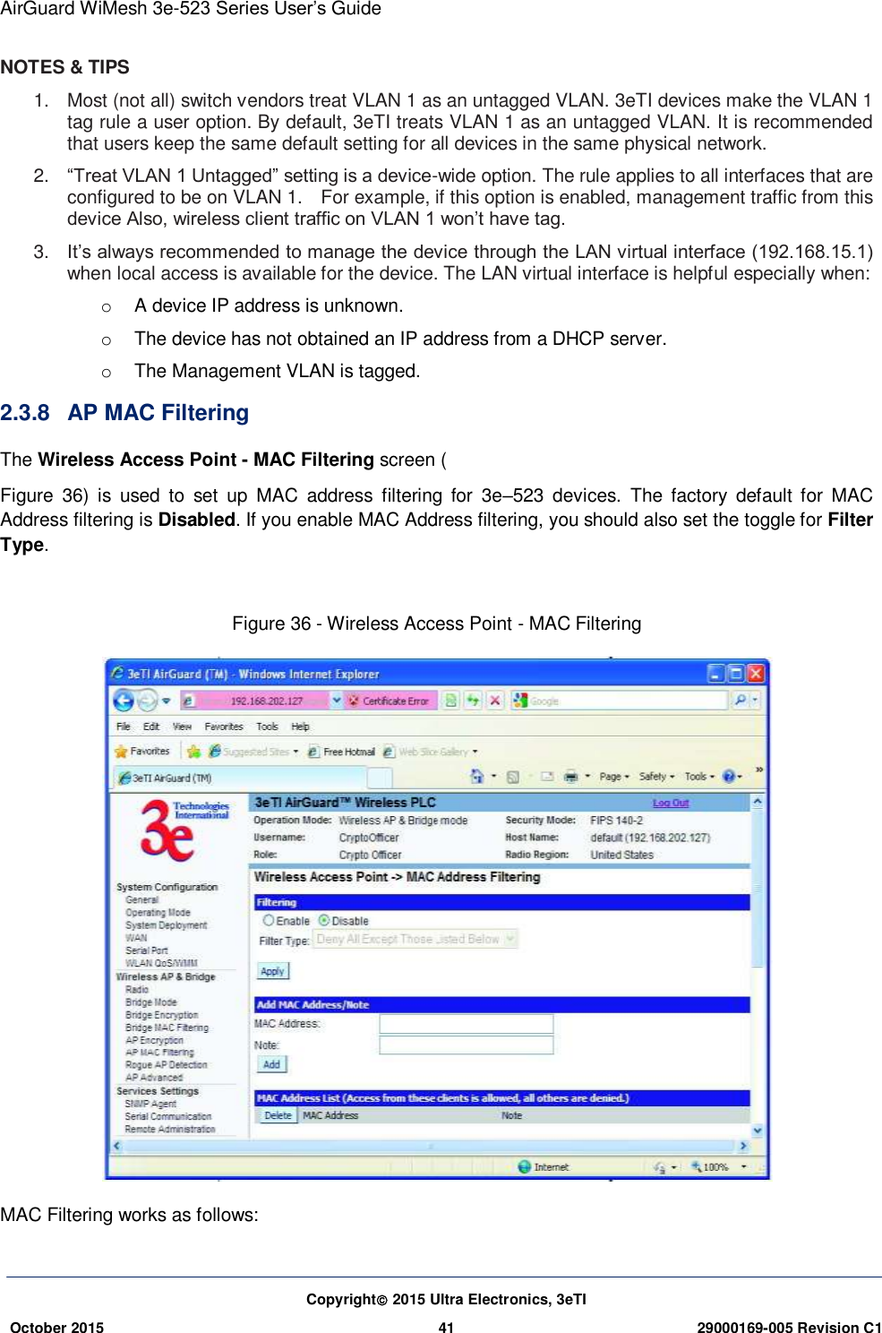 AirGuard WiMesh 3e-523 Series User’s Guide Copyright 2015 Ultra Electronics, 3eTI October 2015 41 29000169-005 Revision C1     NOTES &amp; TIPS 1.  Most (not all) switch vendors treat VLAN 1 as an untagged VLAN. 3eTI devices make the VLAN 1 tag rule a user option. By default, 3eTI treats VLAN 1 as an untagged VLAN. It is recommended that users keep the same default setting for all devices in the same physical network. 2. “Treat VLAN 1 Untagged” setting is a device-wide option. The rule applies to all interfaces that are configured to be on VLAN 1.    For example, if this option is enabled, management traffic from this device Also, wireless client traffic on VLAN 1 won’t have tag. 3. It’s always recommended to manage the device through the LAN virtual interface (192.168.15.1) when local access is available for the device. The LAN virtual interface is helpful especially when: o  A device IP address is unknown. o  The device has not obtained an IP address from a DHCP server. o  The Management VLAN is tagged. 2.3.8  AP MAC Filtering The Wireless Access Point - MAC Filtering screen ( Figure  36)  is  used  to  set  up  MAC  address  filtering  for  3e–523  devices.  The  factory  default  for  MAC Address filtering is Disabled. If you enable MAC Address filtering, you should also set the toggle for Filter Type.    Figure 36 - Wireless Access Point - MAC Filtering  MAC Filtering works as follows: 