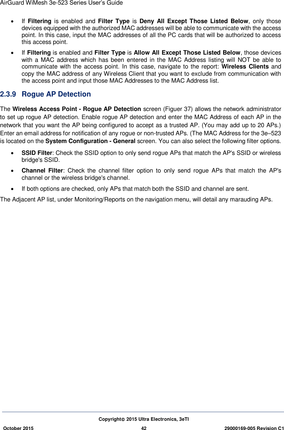 AirGuard WiMesh 3e-523 Series User’s Guide Copyright 2015 Ultra Electronics, 3eTI October 2015 42 29000169-005 Revision C1       If  Filtering  is  enabled and  Filter Type  is  Deny  All  Except Those Listed  Below,  only  those devices equipped with the authorized MAC addresses will be able to communicate with the access point. In this case, input the MAC addresses of all the PC cards that will be authorized to access this access point.   If Filtering is enabled and Filter Type is Allow All Except Those Listed Below, those devices with a MAC address  which has been  entered in the MAC Address listing  will  NOT be able to communicate with the access point. In this case, navigate to the report:  Wireless  Clients and copy the MAC address of any Wireless Client that you want to exclude from communication with the access point and input those MAC Addresses to the MAC Address list. 2.3.9  Rogue AP Detection The Wireless Access Point - Rogue AP Detection screen (Figuer 37) allows the network administrator to set up rogue AP detection. Enable rogue AP detection and enter the MAC Address of each AP in the network that you want the AP being configured to accept as a trusted AP. (You may add up to 20 APs.)   Enter an email address for notification of any rogue or non-trusted APs. (The MAC Address for the 3e–523 is located on the System Configuration - General screen. You can also select the following filter options.  SSID Filter: Check the SSID option to only send rogue APs that match the AP&apos;s SSID or wireless bridge&apos;s SSID.  Channel  Filter:  Check  the  channel  filter  option  to  only  send  rogue  APs  that  match  the  AP&apos;s channel or the wireless bridge&apos;s channel.   If both options are checked, only APs that match both the SSID and channel are sent. The Adjacent AP list, under Monitoring/Reports on the navigation menu, will detail any marauding APs.               