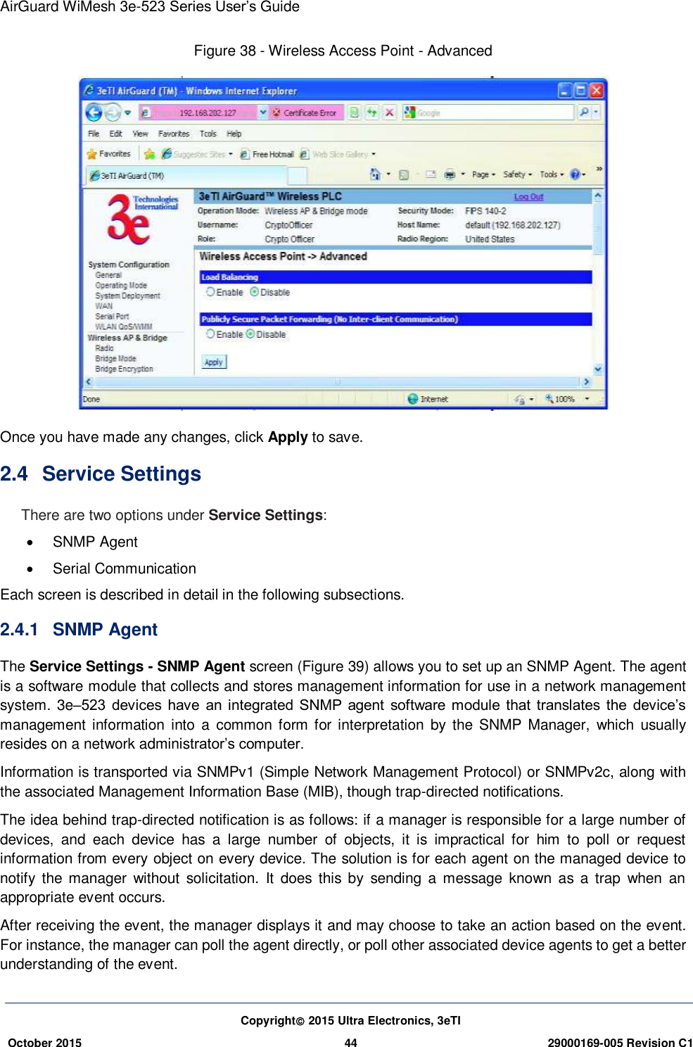 AirGuard WiMesh 3e-523 Series User’s Guide Copyright 2015 Ultra Electronics, 3eTI October 2015 44 29000169-005 Revision C1     Figure 38 - Wireless Access Point - Advanced  Once you have made any changes, click Apply to save. 2.4  Service Settings There are two options under Service Settings:   SNMP Agent     Serial Communication Each screen is described in detail in the following subsections. 2.4.1  SNMP Agent The Service Settings - SNMP Agent screen (Figure 39) allows you to set up an SNMP Agent. The agent is a software module that collects and stores management information for use in a network management system. 3e–523  devices  have  an integrated  SNMP  agent  software  module  that  translates  the  device’s management information  into  a  common form for interpretation by  the SNMP Manager,  which  usually resides on a network administrator’s computer. Information is transported via SNMPv1 (Simple Network Management Protocol) or SNMPv2c, along with the associated Management Information Base (MIB), though trap-directed notifications. The idea behind trap-directed notification is as follows: if a manager is responsible for a large number of devices,  and  each  device  has  a  large  number  of  objects,  it  is  impractical  for  him  to  poll  or  request information from every object on every device. The solution is for each agent on the managed device to notify  the manager  without  solicitation.  It  does this  by  sending  a  message  known as  a  trap  when  an appropriate event occurs. After receiving the event, the manager displays it and may choose to take an action based on the event. For instance, the manager can poll the agent directly, or poll other associated device agents to get a better understanding of the event. 