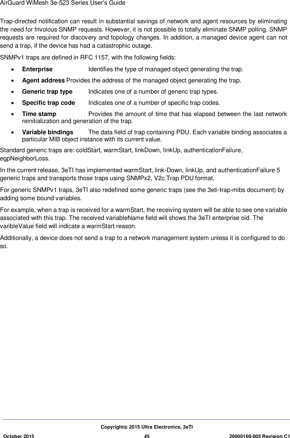 AirGuard WiMesh 3e-523 Series User’s Guide Copyright 2015 Ultra Electronics, 3eTI October 2015 45 29000169-005 Revision C1     Trap-directed notification can result in substantial savings of network and agent resources by eliminating the need for frivolous SNMP requests. However, it is not possible to totally eliminate SNMP polling. SNMP requests are required for discovery and topology changes. In addition, a managed device agent can not send a trap, if the device has had a catastrophic outage. SNMPv1 traps are defined in RFC 1157, with the following fields:  Enterprise    Identifies the type of managed object generating the trap.    Agent address Provides the address of the managed object generating the trap.    Generic trap type  Indicates one of a number of generic trap types.    Specific trap code  Indicates one of a number of specific trap codes.    Time stamp    Provides the amount of time that has elapsed between the last network reinitialization and generation of the trap.    Variable bindings  The data field of trap containing PDU. Each variable binding associates a particular MIB object instance with its current value. Standard generic traps are: coldStart, warmStart, linkDown, linkUp, authenticationFailure, egpNeighborLoss. In the current release, 3eTI has implemented warmStart, link-Down, linkUp, and authenticationFailure 5 generic traps and transports those traps using SNMPx2, V2c Trap PDU format. For generic SNMPv1 traps, 3eTI also redefined some generic traps (see the 3eti-trap-mibs document) by adding some bound variables. For example, when a trap is received for a warmStart, the receiving system will be able to see one variable associated with this trap. The received variableName field will shows the 3eTI enterprise oid. The varibleValue field will indicate a warmStart reason. Additionally, a device does not send a trap to a network management system unless it is configured to do so.    