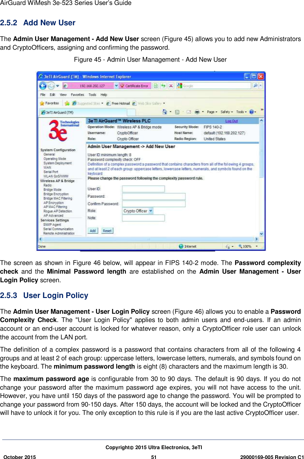 AirGuard WiMesh 3e-523 Series User’s Guide Copyright 2015 Ultra Electronics, 3eTI October 2015 51 29000169-005 Revision C1     2.5.2  Add New User The Admin User Management - Add New User screen (Figure 45) allows you to add new Administrators and CryptoOfficers, assigning and confirming the password. Figure 45 - Admin User Management - Add New User  The screen as shown in Figure 46 below, will appear in FIPS 140-2 mode. The Password complexity check  and  the  Minimal  Password  length  are  established  on  the  Admin  User  Management  -  User Login Policy screen. 2.5.3  User Login Policy The Admin User Management - User Login Policy screen (Figure 46) allows you to enable a Password Complexity  Check.  The  &quot;User Login  Policy&quot;  applies to  both admin  users and end-users.  If  an  admin account or an end-user account is locked for whatever reason, only a CryptoOfficer role user can unlock the account from the LAN port. The definition of a complex password is a password that contains characters from all of the following 4 groups and at least 2 of each group: uppercase letters, lowercase letters, numerals, and symbols found on the keyboard. The minimum password length is eight (8) characters and the maximum length is 30. The maximum password age is configurable from 30 to 90 days. The default is 90 days. If you do not change your password after the maximum password age expires, you will not have access to the unit. However, you have until 150 days of the password age to change the password. You will be prompted to change your password from 90-150 days. After 150 days, the account will be locked and the CryptoOfficer will have to unlock it for you. The only exception to this rule is if you are the last active CryptoOfficer user. 