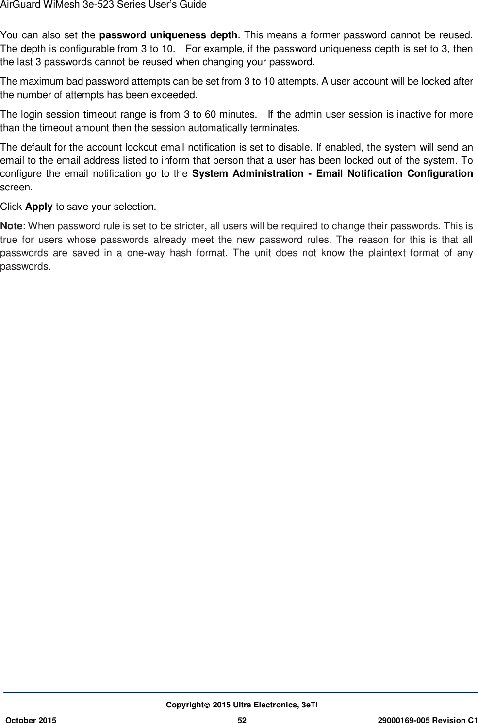 AirGuard WiMesh 3e-523 Series User’s Guide Copyright 2015 Ultra Electronics, 3eTI October 2015 52 29000169-005 Revision C1     You can also set the password uniqueness depth. This means a former password cannot be reused. The depth is configurable from 3 to 10.    For example, if the password uniqueness depth is set to 3, then the last 3 passwords cannot be reused when changing your password. The maximum bad password attempts can be set from 3 to 10 attempts. A user account will be locked after the number of attempts has been exceeded. The login session timeout range is from 3 to 60 minutes.    If the admin user session is inactive for more than the timeout amount then the session automatically terminates. The default for the account lockout email notification is set to disable. If enabled, the system will send an email to the email address listed to inform that person that a user has been locked out of the system. To configure the  email notification go to the  System Administration  -  Email Notification Configuration screen. Click Apply to save your selection. Note: When password rule is set to be stricter, all users will be required to change their passwords. This is true for  users whose  passwords already meet the  new  password  rules.  The  reason  for  this is  that  all passwords  are  saved  in  a  one-way  hash  format.  The  unit  does  not  know  the  plaintext  format  of  any passwords. 