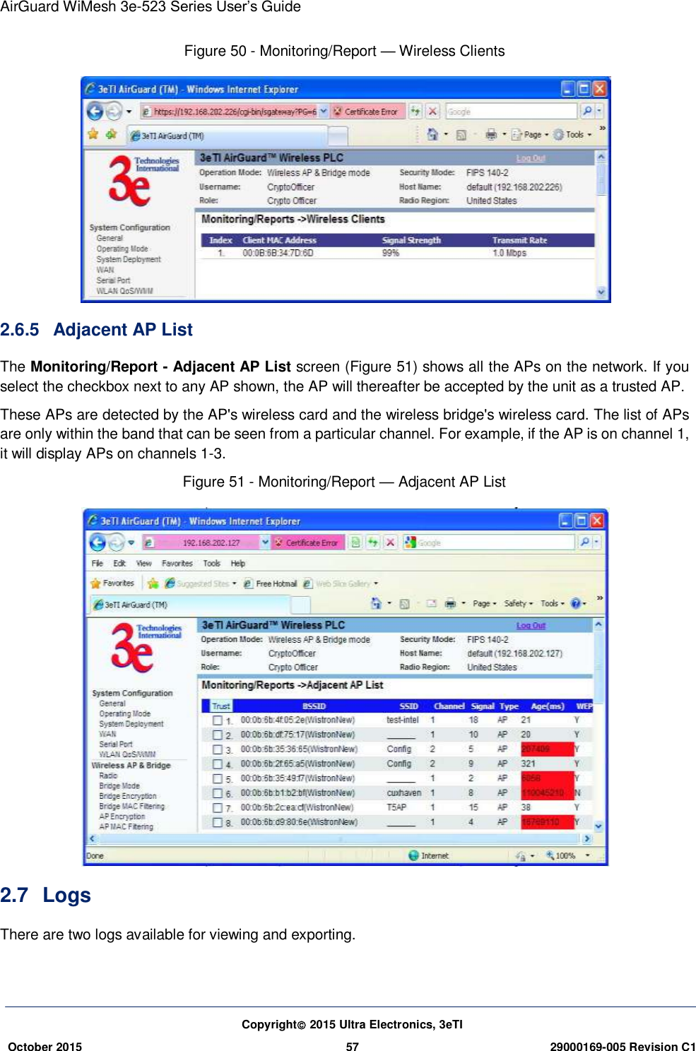 AirGuard WiMesh 3e-523 Series User’s Guide Copyright 2015 Ultra Electronics, 3eTI October 2015 57 29000169-005 Revision C1     Figure 50 - Monitoring/Report — Wireless Clients  2.6.5  Adjacent AP List The Monitoring/Report - Adjacent AP List screen (Figure 51) shows all the APs on the network. If you select the checkbox next to any AP shown, the AP will thereafter be accepted by the unit as a trusted AP.   These APs are detected by the AP&apos;s wireless card and the wireless bridge&apos;s wireless card. The list of APs are only within the band that can be seen from a particular channel. For example, if the AP is on channel 1, it will display APs on channels 1-3. Figure 51 - Monitoring/Report — Adjacent AP List  2.7  Logs There are two logs available for viewing and exporting. 