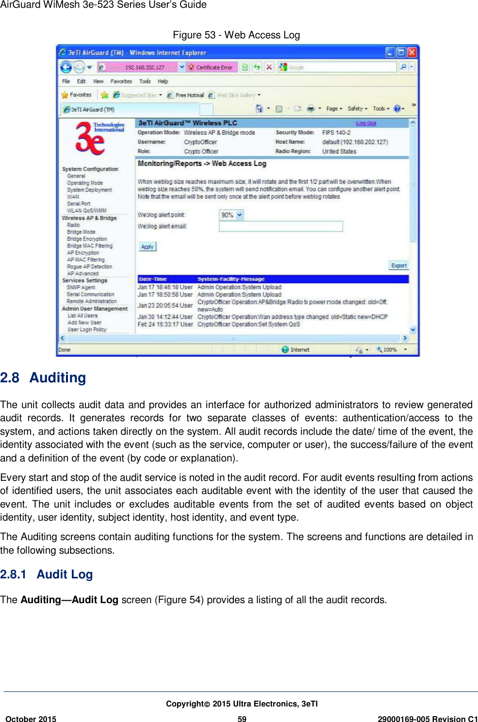 AirGuard WiMesh 3e-523 Series User’s Guide Copyright 2015 Ultra Electronics, 3eTI October 2015 59 29000169-005 Revision C1     Figure 53 - Web Access Log  2.8  Auditing The unit collects audit data and provides an interface for authorized administrators to review generated audit  records.  It  generates  records  for  two  separate  classes  of  events:  authentication/access  to  the system, and actions taken directly on the system. All audit records include the date/ time of the event, the identity associated with the event (such as the service, computer or user), the success/failure of the event and a definition of the event (by code or explanation).   Every start and stop of the audit service is noted in the audit record. For audit events resulting from actions of identified users, the unit associates each auditable event with the identity of the user that caused the event. The unit includes  or excludes  auditable events  from  the set of  audited  events  based on object identity, user identity, subject identity, host identity, and event type. The Auditing screens contain auditing functions for the system. The screens and functions are detailed in the following subsections. 2.8.1  Audit Log The Auditing—Audit Log screen (Figure 54) provides a listing of all the audit records.    