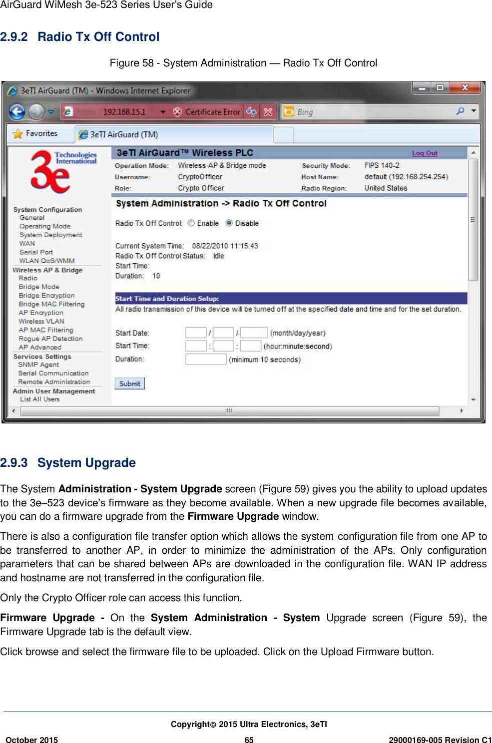 AirGuard WiMesh 3e-523 Series User’s Guide Copyright 2015 Ultra Electronics, 3eTI October 2015 65 29000169-005 Revision C1     2.9.2  Radio Tx Off Control Figure 58 - System Administration — Radio Tx Off Control   2.9.3  System Upgrade The System Administration - System Upgrade screen (Figure 59) gives you the ability to upload updates to the 3e–523 device’s firmware as they become available. When a new upgrade file becomes available, you can do a firmware upgrade from the Firmware Upgrade window.   There is also a configuration file transfer option which allows the system configuration file from one AP to be  transferred  to  another  AP,  in  order  to  minimize  the  administration  of  the  APs.  Only  configuration parameters that can be shared between APs are downloaded in the configuration file. WAN IP address and hostname are not transferred in the configuration file.   Only the Crypto Officer role can access this function.   Firmware  Upgrade  -  On  the  System  Administration  -  System  Upgrade  screen  (Figure  59),  the Firmware Upgrade tab is the default view. Click browse and select the firmware file to be uploaded. Click on the Upload Firmware button.   