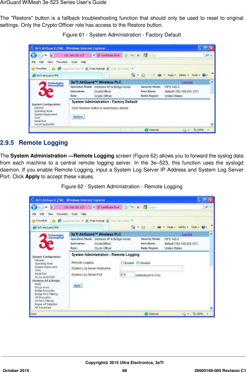 AirGuard WiMesh 3e-523 Series User’s Guide Copyright 2015 Ultra Electronics, 3eTI October 2015 68 29000169-005 Revision C1     The &quot;Restore&quot; button is a fallback troubleshooting function that should only be used to reset to original settings. Only the Crypto Officer role has access to the Restore button. Figure 61 - System Administration - Factory Default  2.9.5  Remote Logging   The System Administration —Remote Logging screen (Figure 62) allows you to forward the syslog data from  each machine  to  a  central  remote logging  server.  In  the  3e–523,  this function  uses  the  syslogd daemon. If you enable Remote Logging, input a System Log Server IP Address and System Log Server Port. Click Apply to accept these values.   Figure 62 - System Administration - Remote Logging  