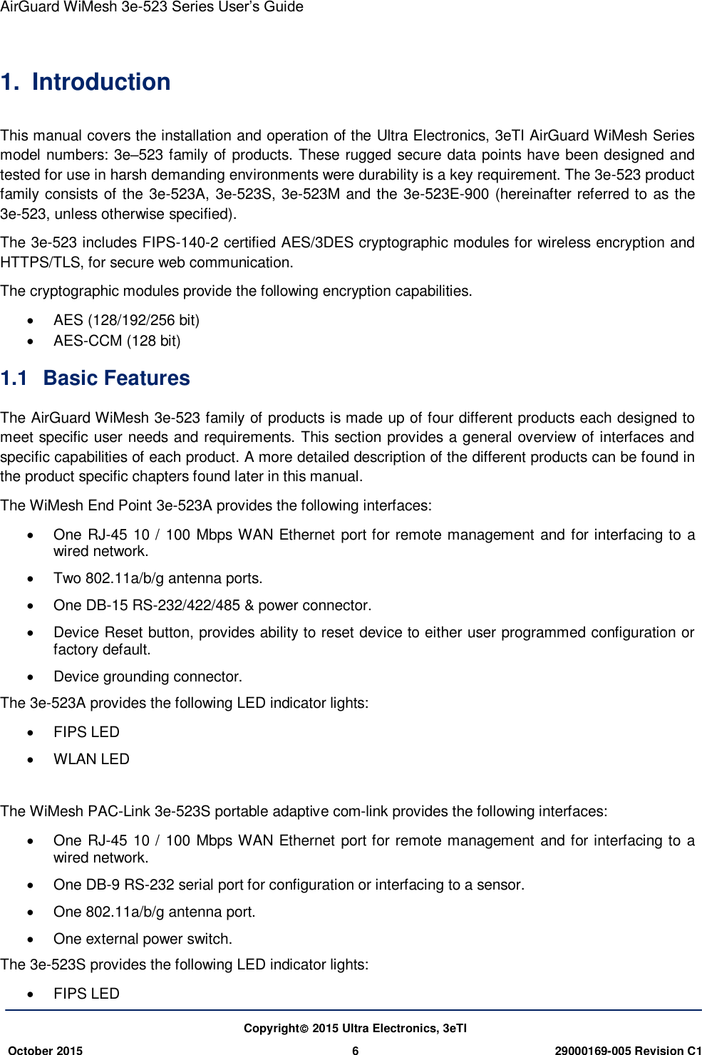 AirGuard WiMesh 3e-523 Series User’s Guide   Copyright 2015 Ultra Electronics, 3eTI October 2015 6 29000169-005 Revision C1     1.  Introduction This manual covers the installation and operation of the Ultra Electronics, 3eTI AirGuard WiMesh Series model numbers: 3e–523 family of products. These rugged secure data points have been designed and tested for use in harsh demanding environments were durability is a key requirement. The 3e-523 product family consists of the 3e-523A, 3e-523S, 3e-523M and the 3e-523E-900 (hereinafter referred to as the 3e-523, unless otherwise specified). The 3e-523 includes FIPS-140-2 certified AES/3DES cryptographic modules for wireless encryption and HTTPS/TLS, for secure web communication. The cryptographic modules provide the following encryption capabilities.   AES (128/192/256 bit)  AES-CCM (128 bit) 1.1  Basic Features The AirGuard WiMesh 3e-523 family of products is made up of four different products each designed to meet specific user needs and requirements. This section provides a general overview of interfaces and specific capabilities of each product. A more detailed description of the different products can be found in the product specific chapters found later in this manual. The WiMesh End Point 3e-523A provides the following interfaces:   One RJ-45 10 / 100 Mbps WAN Ethernet port for remote management and for interfacing to a wired network.   Two 802.11a/b/g antenna ports.   One DB-15 RS-232/422/485 &amp; power connector.   Device Reset button, provides ability to reset device to either user programmed configuration or factory default.   Device grounding connector. The 3e-523A provides the following LED indicator lights:   FIPS LED   WLAN LED  The WiMesh PAC-Link 3e-523S portable adaptive com-link provides the following interfaces:   One RJ-45 10 / 100 Mbps WAN Ethernet port for remote management and for interfacing to a wired network.   One DB-9 RS-232 serial port for configuration or interfacing to a sensor.   One 802.11a/b/g antenna port.   One external power switch. The 3e-523S provides the following LED indicator lights:   FIPS LED 