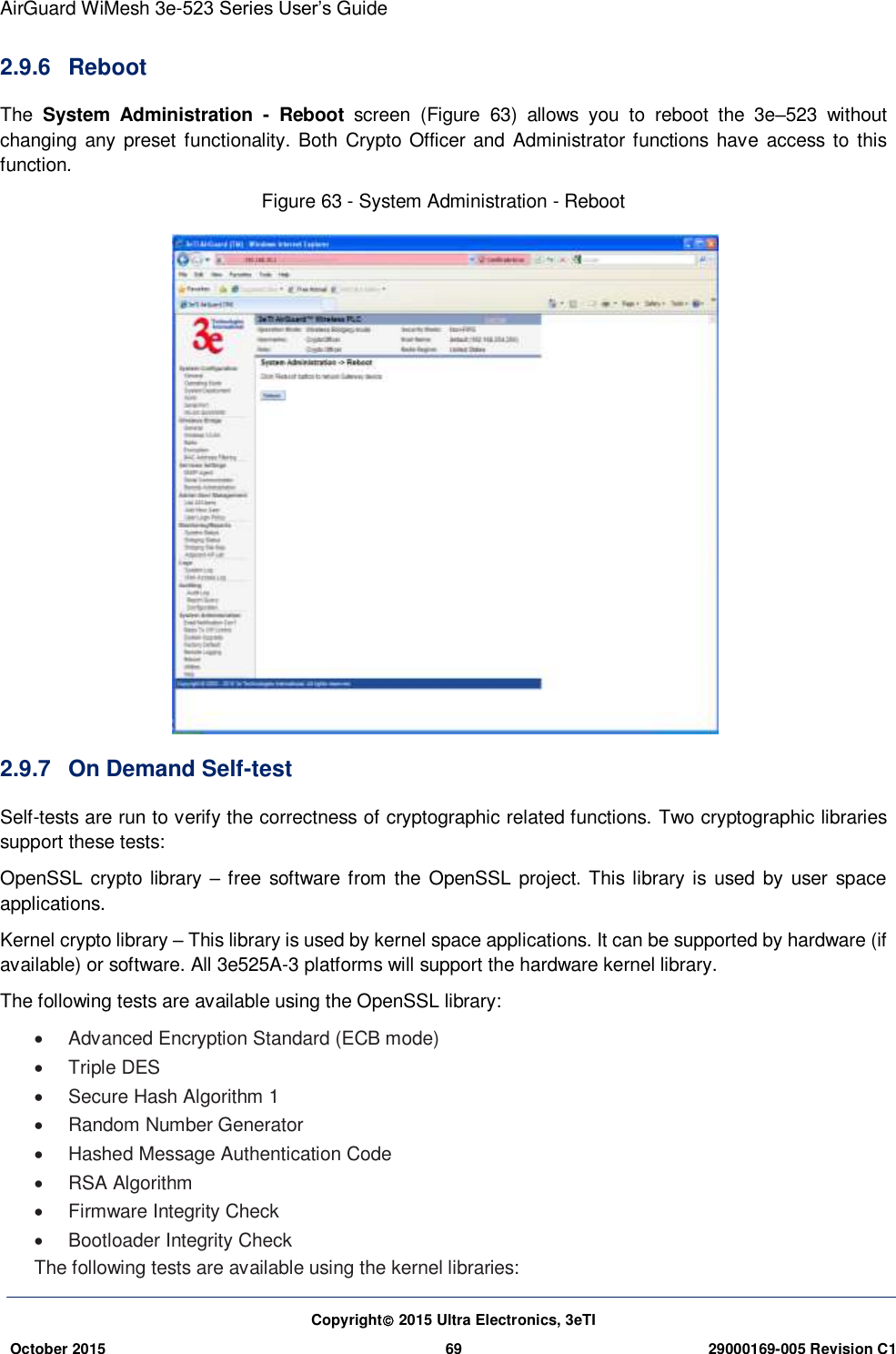 AirGuard WiMesh 3e-523 Series User’s Guide Copyright 2015 Ultra Electronics, 3eTI October 2015 69 29000169-005 Revision C1     2.9.6  Reboot   The  System  Administration  -  Reboot  screen  (Figure  63)  allows  you  to  reboot  the  3e–523  without changing any preset  functionality. Both Crypto Officer  and Administrator functions  have  access to this function. Figure 63 - System Administration - Reboot  2.9.7  On Demand Self-test Self-tests are run to verify the correctness of cryptographic related functions. Two cryptographic libraries support these tests:   OpenSSL crypto  library  – free software from the  OpenSSL project. This library is used by user space applications.   Kernel crypto library – This library is used by kernel space applications. It can be supported by hardware (if available) or software. All 3e525A-3 platforms will support the hardware kernel library.   The following tests are available using the OpenSSL library:     Advanced Encryption Standard (ECB mode)     Triple DES   Secure Hash Algorithm 1   Random Number Generator    Hashed Message Authentication Code    RSA Algorithm     Firmware Integrity Check     Bootloader Integrity Check   The following tests are available using the kernel libraries:   