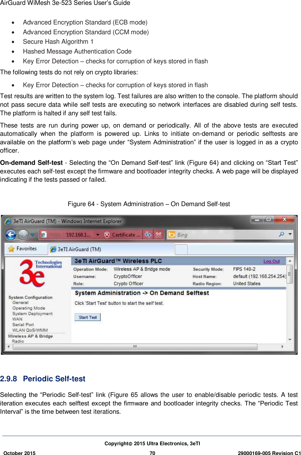 AirGuard WiMesh 3e-523 Series User’s Guide Copyright 2015 Ultra Electronics, 3eTI October 2015 70 29000169-005 Revision C1       Advanced Encryption Standard (ECB mode)     Advanced Encryption Standard (CCM mode)    Secure Hash Algorithm 1    Hashed Message Authentication Code    Key Error Detection – checks for corruption of keys stored in flash   The following tests do not rely on crypto libraries:     Key Error Detection – checks for corruption of keys stored in flash Test results are written to the system log. Test failures are also written to the console. The platform should not pass secure data while self tests are executing so network interfaces are disabled during self tests. The platform is halted if any self test fails.   These  tests  are  run  during  power  up,  on  demand  or  periodically.  All  of  the  above tests  are  executed automatically  when  the  platform  is  powered  up.  Links  to  initiate  on-demand  or  periodic  selftests  are available on the platform’s web  page under  “System Administration”  if the user is logged in as a crypto officer.   On-demand Self-test - Selecting the “On Demand Self-test” link (Figure 64) and clicking on “Start Test” executes each self-test except the firmware and bootloader integrity checks. A web page will be displayed indicating if the tests passed or failed.    Figure 64 - System Administration – On Demand Self-test   2.9.8  Periodic Self-test Selecting the “Periodic  Self-test” link (Figure 65 allows the user to enable/disable periodic tests. A test iteration executes each selftest except the firmware  and bootloader integrity checks. The “Periodic  Test Interval” is the time between test iterations.    