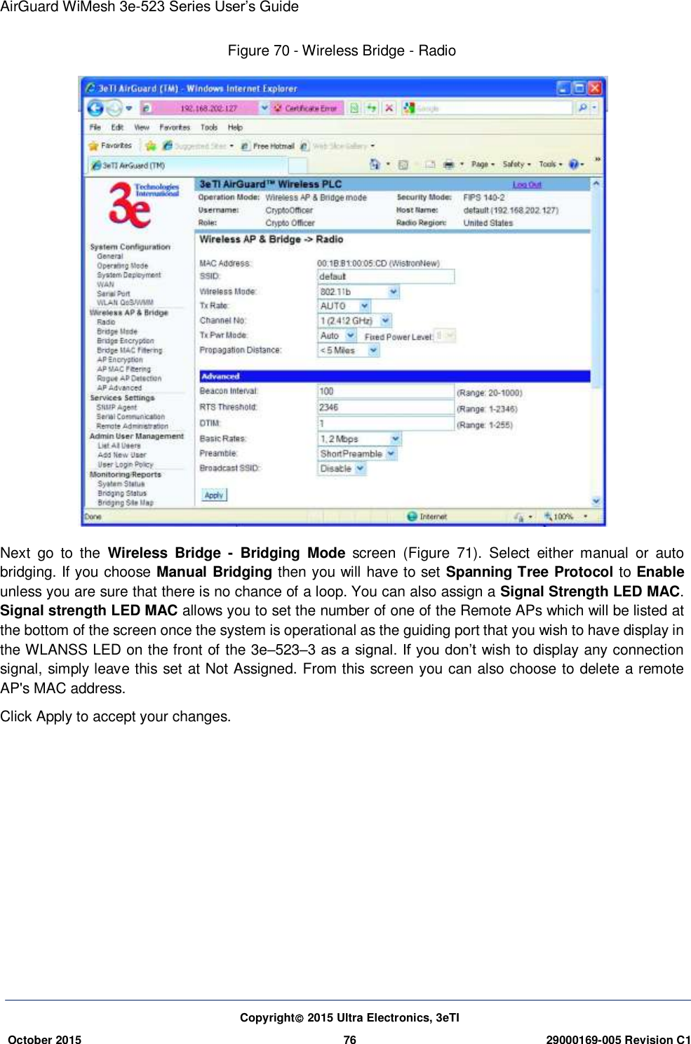 AirGuard WiMesh 3e-523 Series User’s Guide Copyright 2015 Ultra Electronics, 3eTI October 2015 76 29000169-005 Revision C1     Figure 70 - Wireless Bridge - Radio  Next  go  to  the  Wireless  Bridge  -  Bridging  Mode  screen  (Figure  71).  Select  either  manual  or  auto bridging. If you choose Manual Bridging then you will have to set Spanning Tree Protocol to Enable unless you are sure that there is no chance of a loop. You can also assign a Signal Strength LED MAC. Signal strength LED MAC allows you to set the number of one of the Remote APs which will be listed at the bottom of the screen once the system is operational as the guiding port that you wish to have display in the WLANSS LED on the front of the 3e–523–3 as a signal. If you don’t wish to display any connection signal, simply leave this set at Not Assigned. From this screen you can also choose to delete a remote AP&apos;s MAC address. Click Apply to accept your changes.    