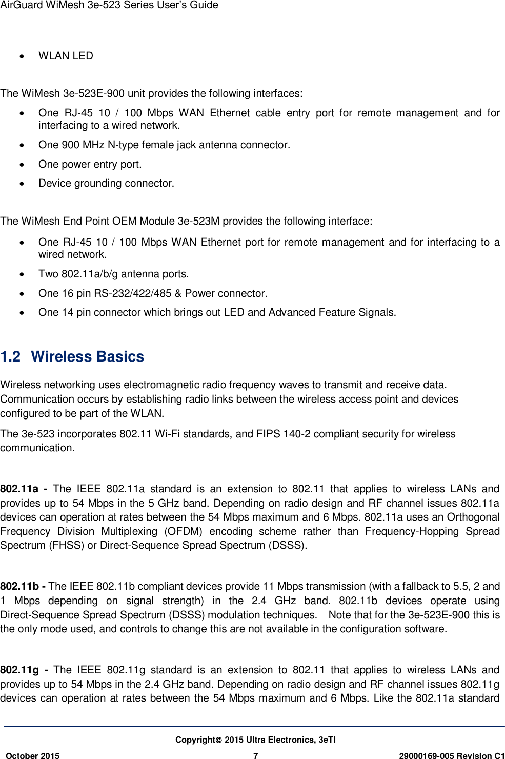 AirGuard WiMesh 3e-523 Series User’s Guide   Copyright 2015 Ultra Electronics, 3eTI October 2015 7 29000169-005 Revision C1       WLAN LED  The WiMesh 3e-523E-900 unit provides the following interfaces:   One  RJ-45  10  /  100  Mbps  WAN  Ethernet  cable  entry  port  for  remote  management  and  for interfacing to a wired network.   One 900 MHz N-type female jack antenna connector.   One power entry port.   Device grounding connector.  The WiMesh End Point OEM Module 3e-523M provides the following interface:   One RJ-45 10 / 100 Mbps WAN Ethernet port for remote management and for interfacing to a wired network.   Two 802.11a/b/g antenna ports.   One 16 pin RS-232/422/485 &amp; Power connector.   One 14 pin connector which brings out LED and Advanced Feature Signals.  1.2  Wireless Basics   Wireless networking uses electromagnetic radio frequency waves to transmit and receive data. Communication occurs by establishing radio links between the wireless access point and devices configured to be part of the WLAN. The 3e-523 incorporates 802.11 Wi-Fi standards, and FIPS 140-2 compliant security for wireless communication.  802.11a  -  The  IEEE  802.11a  standard  is  an  extension  to  802.11  that  applies  to  wireless  LANs  and provides up to 54 Mbps in the 5 GHz band. Depending on radio design and RF channel issues 802.11a devices can operation at rates between the 54 Mbps maximum and 6 Mbps. 802.11a uses an Orthogonal Frequency  Division  Multiplexing  (OFDM)  encoding  scheme  rather  than  Frequency-Hopping  Spread Spectrum (FHSS) or Direct-Sequence Spread Spectrum (DSSS).  802.11b - The IEEE 802.11b compliant devices provide 11 Mbps transmission (with a fallback to 5.5, 2 and 1  Mbps  depending  on  signal  strength)  in  the  2.4  GHz  band.  802.11b  devices  operate  using Direct-Sequence Spread Spectrum (DSSS) modulation techniques.  Note that for the 3e-523E-900 this is the only mode used, and controls to change this are not available in the configuration software.  802.11g  -  The  IEEE  802.11g  standard  is  an  extension  to  802.11  that  applies  to  wireless  LANs  and provides up to 54 Mbps in the 2.4 GHz band. Depending on radio design and RF channel issues 802.11g devices can operation at rates between the 54 Mbps maximum and 6 Mbps. Like the 802.11a standard 