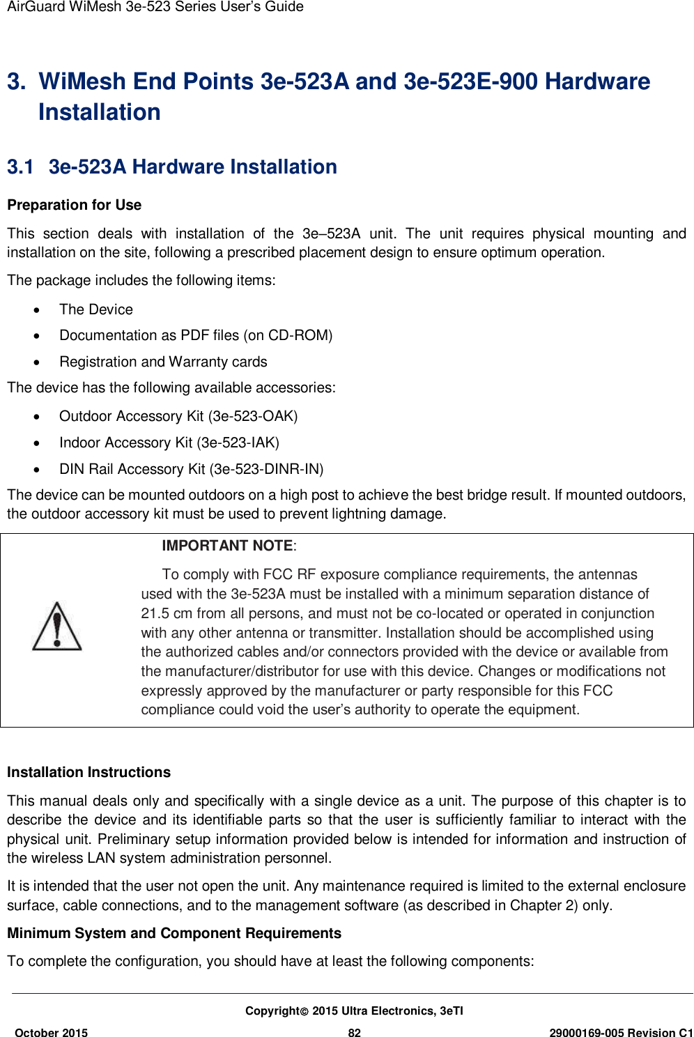 AirGuard WiMesh 3e-523 Series User’s Guide  Copyright 2015 Ultra Electronics, 3eTI October 2015 82 29000169-005 Revision C1     3.  WiMesh End Points 3e-523A and 3e-523E-900 Hardware Installation 3.1  3e-523A Hardware Installation   Preparation for Use This  section  deals  with  installation  of  the  3e–523A  unit.  The  unit  requires  physical  mounting  and installation on the site, following a prescribed placement design to ensure optimum operation. The package includes the following items:   The Device   Documentation as PDF files (on CD-ROM)   Registration and Warranty cards The device has the following available accessories:   Outdoor Accessory Kit (3e-523-OAK)     Indoor Accessory Kit (3e-523-IAK)     DIN Rail Accessory Kit (3e-523-DINR-IN) The device can be mounted outdoors on a high post to achieve the best bridge result. If mounted outdoors, the outdoor accessory kit must be used to prevent lightning damage.  IMPORTANT NOTE: To comply with FCC RF exposure compliance requirements, the antennas used with the 3e-523A must be installed with a minimum separation distance of 21.5 cm from all persons, and must not be co-located or operated in conjunction with any other antenna or transmitter. Installation should be accomplished using the authorized cables and/or connectors provided with the device or available from the manufacturer/distributor for use with this device. Changes or modifications not expressly approved by the manufacturer or party responsible for this FCC compliance could void the user’s authority to operate the equipment.  Installation Instructions   This manual deals only and specifically with a single device as a unit. The purpose of this chapter is to describe the  device and its identifiable parts so  that the user is sufficiently familiar to interact with  the physical unit. Preliminary setup information provided below is intended for information and instruction of the wireless LAN system administration personnel.   It is intended that the user not open the unit. Any maintenance required is limited to the external enclosure surface, cable connections, and to the management software (as described in Chapter 2) only.   Minimum System and Component Requirements   To complete the configuration, you should have at least the following components:   