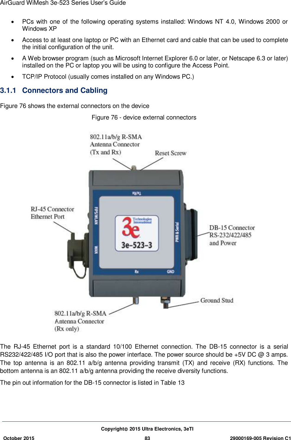 AirGuard WiMesh 3e-523 Series User’s Guide  Copyright 2015 Ultra Electronics, 3eTI October 2015 83 29000169-005 Revision C1       PCs  with one of the following operating systems installed: Windows NT 4.0, Windows 2000 or Windows XP  Access to at least one laptop or PC with an Ethernet card and cable that can be used to complete the initial configuration of the unit.     A Web browser program (such as Microsoft Internet Explorer 6.0 or later, or Netscape 6.3 or later) installed on the PC or laptop you will be using to configure the Access Point.     TCP/IP Protocol (usually comes installed on any Windows PC.)   3.1.1  Connectors and Cabling   Figure 76 shows the external connectors on the device Figure 76 - device external connectors  The  RJ-45  Ethernet  port  is  a  standard  10/100  Ethernet  connection.  The  DB-15  connector  is  a  serial RS232/422/485 I/O port that is also the power interface. The power source should be +5V DC @ 3 amps. The  top  antenna  is an  802.11  a/b/g  antenna  providing transmit  (TX) and  receive  (RX)  functions.  The bottom antenna is an 802.11 a/b/g antenna providing the receive diversity functions.   The pin out information for the DB-15 connector is listed in Table 13   