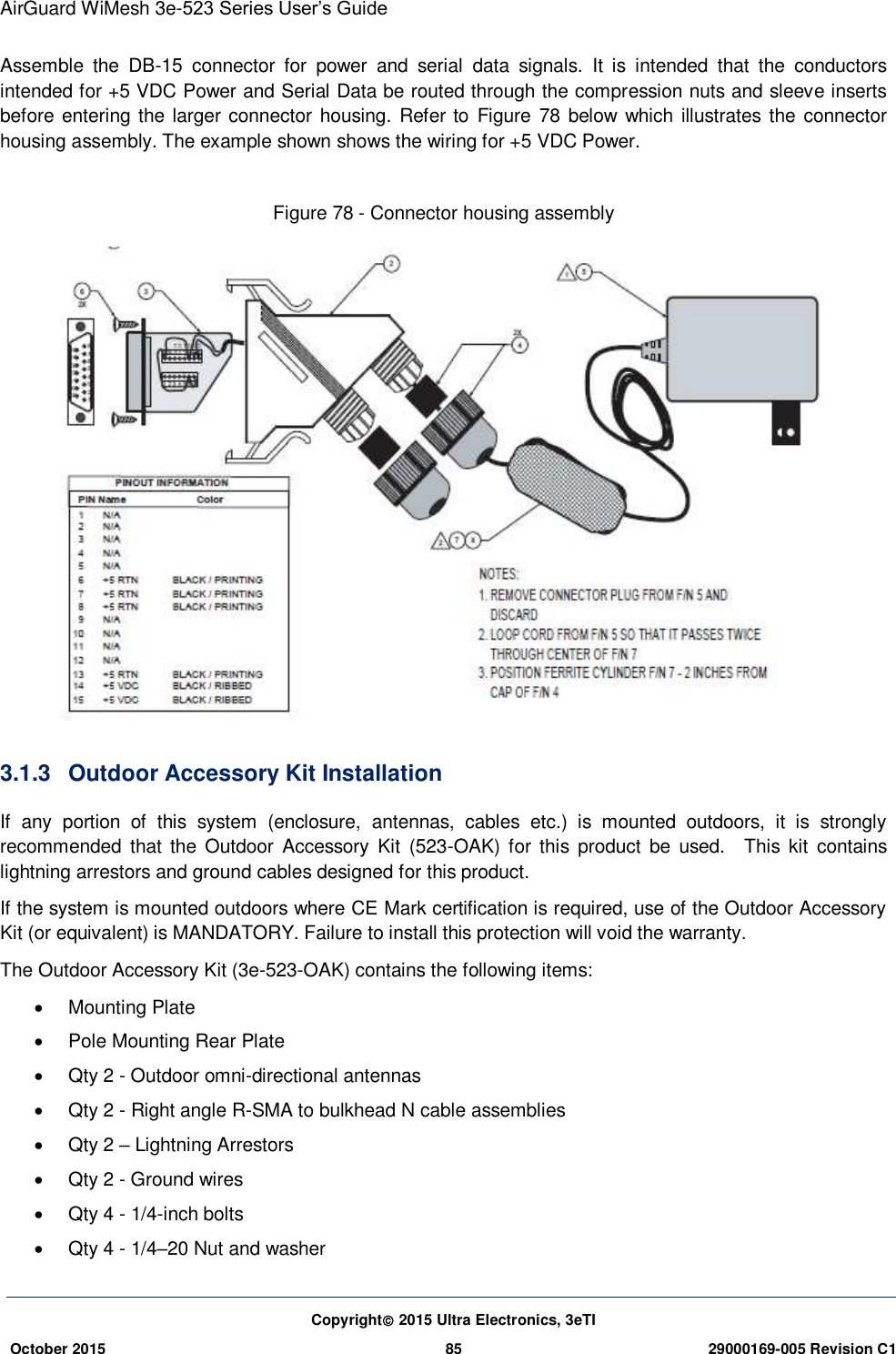 AirGuard WiMesh 3e-523 Series User’s Guide  Copyright 2015 Ultra Electronics, 3eTI October 2015 85 29000169-005 Revision C1     Assemble  the  DB-15  connector  for  power  and  serial  data  signals.  It  is  intended  that  the  conductors intended for +5 VDC Power and Serial Data be routed through the compression nuts and sleeve inserts before entering  the larger connector housing. Refer to  Figure 78  below  which illustrates  the  connector housing assembly. The example shown shows the wiring for +5 VDC Power.    Figure 78 - Connector housing assembly  3.1.3  Outdoor Accessory Kit Installation If  any  portion  of  this  system  (enclosure,  antennas,  cables  etc.)  is  mounted  outdoors,  it  is  strongly recommended  that  the  Outdoor  Accessory  Kit  (523-OAK)  for  this  product  be  used.    This  kit  contains lightning arrestors and ground cables designed for this product.   If the system is mounted outdoors where CE Mark certification is required, use of the Outdoor Accessory Kit (or equivalent) is MANDATORY. Failure to install this protection will void the warranty.   The Outdoor Accessory Kit (3e-523-OAK) contains the following items:     Mounting Plate   Pole Mounting Rear Plate   Qty 2 - Outdoor omni-directional antennas   Qty 2 - Right angle R-SMA to bulkhead N cable assemblies   Qty 2 – Lightning Arrestors   Qty 2 - Ground wires   Qty 4 - 1/4-inch bolts   Qty 4 - 1/4–20 Nut and washer 