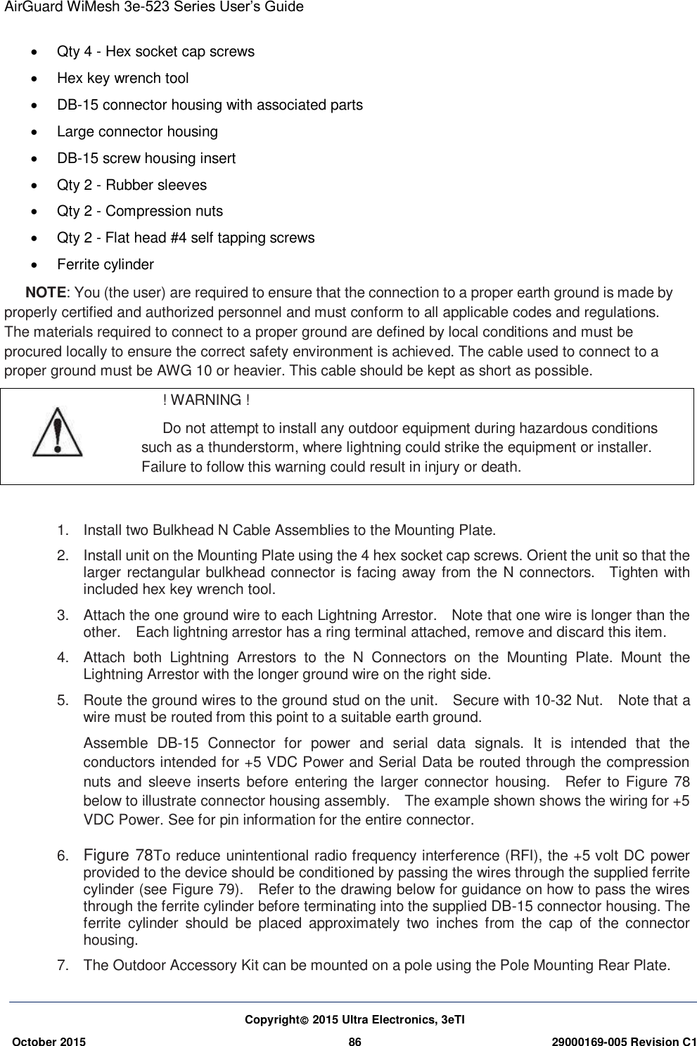 AirGuard WiMesh 3e-523 Series User’s Guide  Copyright 2015 Ultra Electronics, 3eTI October 2015 86 29000169-005 Revision C1       Qty 4 - Hex socket cap screws   Hex key wrench tool  DB-15 connector housing with associated parts   Large connector housing  DB-15 screw housing insert   Qty 2 - Rubber sleeves   Qty 2 - Compression nuts   Qty 2 - Flat head #4 self tapping screws   Ferrite cylinder NOTE: You (the user) are required to ensure that the connection to a proper earth ground is made by properly certified and authorized personnel and must conform to all applicable codes and regulations. The materials required to connect to a proper ground are defined by local conditions and must be procured locally to ensure the correct safety environment is achieved. The cable used to connect to a proper ground must be AWG 10 or heavier. This cable should be kept as short as possible.  ! WARNING ! Do not attempt to install any outdoor equipment during hazardous conditions such as a thunderstorm, where lightning could strike the equipment or installer. Failure to follow this warning could result in injury or death.  1.  Install two Bulkhead N Cable Assemblies to the Mounting Plate. 2.  Install unit on the Mounting Plate using the 4 hex socket cap screws. Orient the unit so that the larger rectangular bulkhead connector is facing away from the N connectors.    Tighten with included hex key wrench tool. 3.  Attach the one ground wire to each Lightning Arrestor.    Note that one wire is longer than the other.    Each lightning arrestor has a ring terminal attached, remove and discard this item. 4.  Attach  both  Lightning  Arrestors  to  the  N  Connectors  on  the  Mounting  Plate.  Mount  the Lightning Arrestor with the longer ground wire on the right side. 5.  Route the ground wires to the ground stud on the unit.    Secure with 10-32 Nut.    Note that a wire must be routed from this point to a suitable earth ground. Assemble  DB-15  Connector  for  power  and  serial  data  signals.  It  is  intended  that  the conductors intended for +5 VDC Power and Serial Data be routed through the compression nuts  and sleeve inserts  before  entering the larger  connector  housing.    Refer  to  Figure  78 below to illustrate connector housing assembly.    The example shown shows the wiring for +5 VDC Power. See for pin information for the entire connector.   6. Figure 78To reduce unintentional radio frequency interference (RFI), the +5 volt DC power provided to the device should be conditioned by passing the wires through the supplied ferrite cylinder (see Figure 79).    Refer to the drawing below for guidance on how to pass the wires through the ferrite cylinder before terminating into the supplied DB-15 connector housing. The ferrite  cylinder  should  be  placed  approximately  two  inches  from  the  cap  of  the  connector housing. 7.  The Outdoor Accessory Kit can be mounted on a pole using the Pole Mounting Rear Plate. 