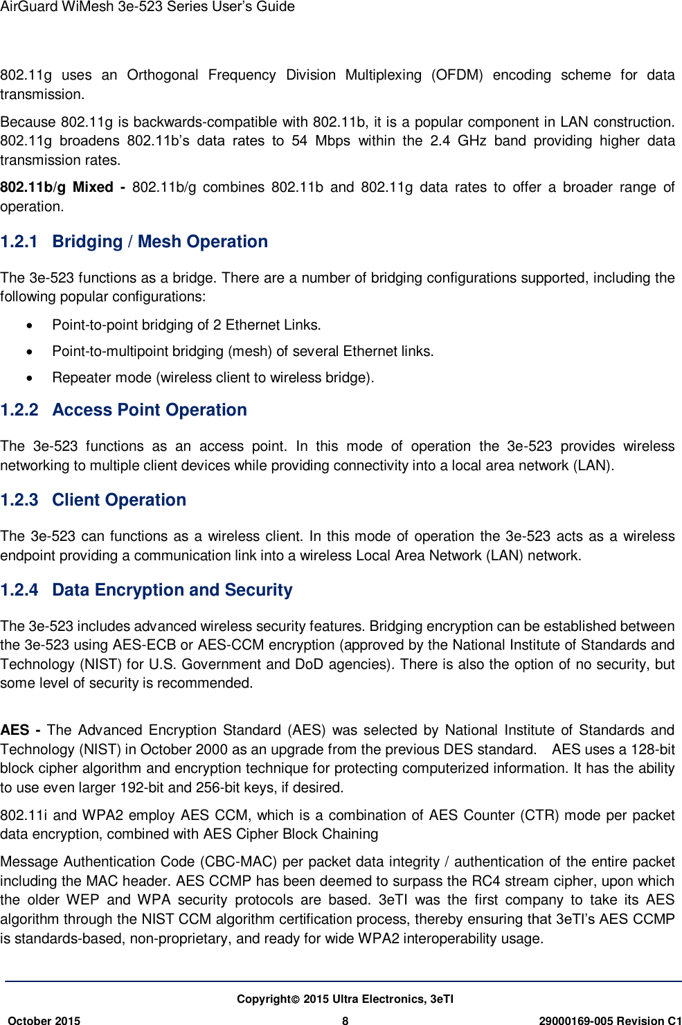 AirGuard WiMesh 3e-523 Series User’s Guide   Copyright 2015 Ultra Electronics, 3eTI October 2015 8 29000169-005 Revision C1     802.11g  uses  an  Orthogonal  Frequency  Division  Multiplexing  (OFDM)  encoding  scheme  for  data transmission. Because 802.11g is backwards-compatible with 802.11b, it is a popular component in LAN construction. 802.11g  broadens  802.11b’s  data  rates  to  54  Mbps  within  the  2.4  GHz  band  providing  higher  data transmission rates. 802.11b/g  Mixed  -  802.11b/g  combines  802.11b  and  802.11g  data  rates  to  offer  a  broader  range  of operation. 1.2.1  Bridging / Mesh Operation The 3e-523 functions as a bridge. There are a number of bridging configurations supported, including the following popular configurations:   Point-to-point bridging of 2 Ethernet Links.   Point-to-multipoint bridging (mesh) of several Ethernet links.   Repeater mode (wireless client to wireless bridge). 1.2.2  Access Point Operation The  3e-523  functions  as  an  access  point.  In  this  mode  of  operation  the  3e-523  provides  wireless networking to multiple client devices while providing connectivity into a local area network (LAN). 1.2.3  Client Operation The 3e-523 can functions as a wireless client. In this mode of operation the 3e-523 acts as a wireless endpoint providing a communication link into a wireless Local Area Network (LAN) network. 1.2.4  Data Encryption and Security The 3e-523 includes advanced wireless security features. Bridging encryption can be established between the 3e-523 using AES-ECB or AES-CCM encryption (approved by the National Institute of Standards and Technology (NIST) for U.S. Government and DoD agencies). There is also the option of no security, but some level of security is recommended.  AES  -  The Advanced  Encryption Standard (AES) was selected  by National  Institute of Standards and Technology (NIST) in October 2000 as an upgrade from the previous DES standard.    AES uses a 128-bit block cipher algorithm and encryption technique for protecting computerized information. It has the ability to use even larger 192-bit and 256-bit keys, if desired. 802.11i and WPA2 employ AES CCM, which is a combination of AES Counter (CTR) mode per packet data encryption, combined with AES Cipher Block Chaining   Message Authentication Code (CBC-MAC) per packet data integrity / authentication of the entire packet including the MAC header. AES CCMP has been deemed to surpass the RC4 stream cipher, upon which the  older  WEP  and  WPA  security  protocols  are  based.  3eTI  was  the  first  company  to  take  its  AES algorithm through the NIST CCM algorithm certification process, thereby ensuring that 3eTI’s AES CCMP is standards-based, non-proprietary, and ready for wide WPA2 interoperability usage. 