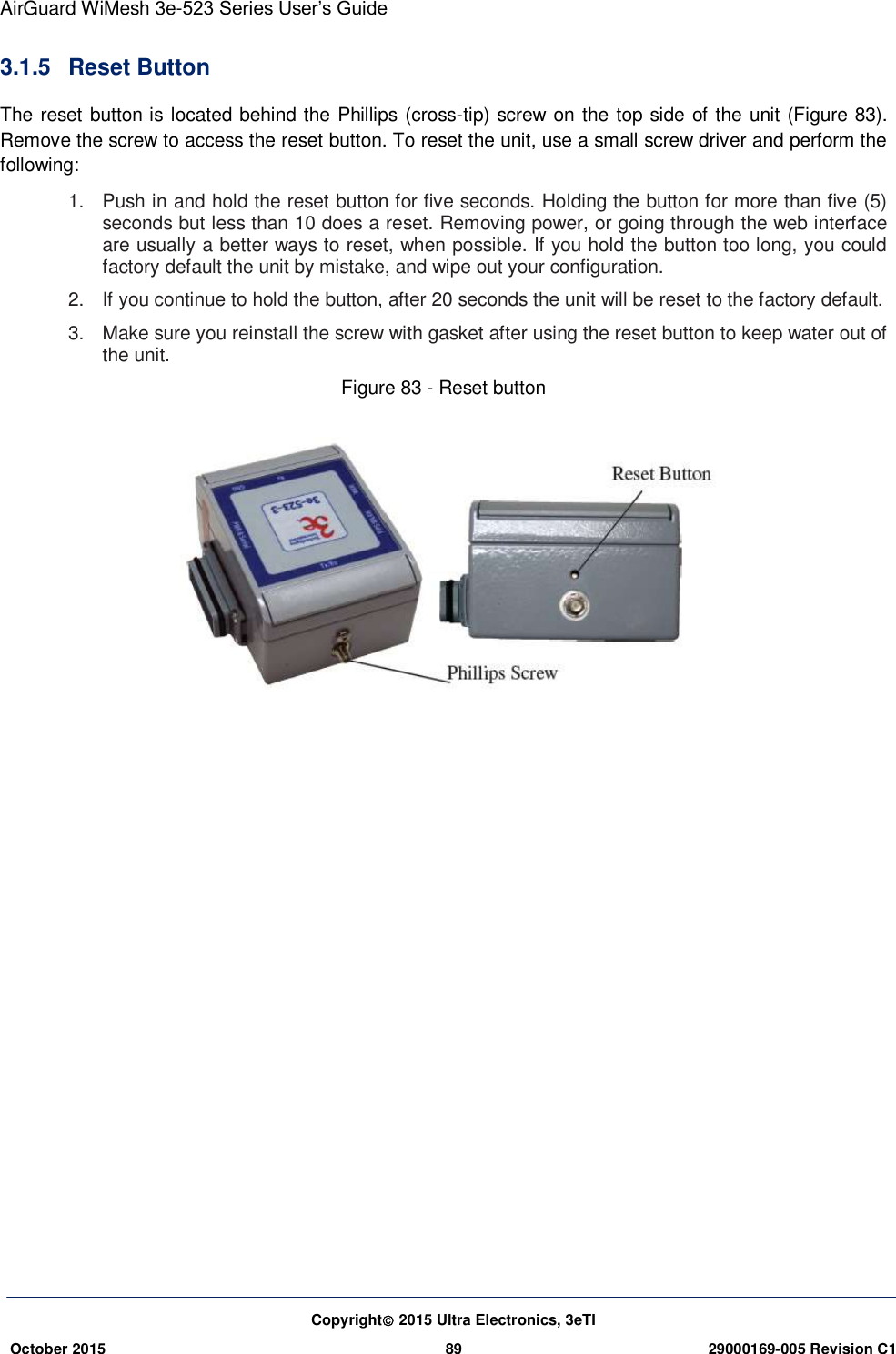 AirGuard WiMesh 3e-523 Series User’s Guide  Copyright 2015 Ultra Electronics, 3eTI October 2015 89 29000169-005 Revision C1     3.1.5  Reset Button The reset button is located behind the Phillips (cross-tip) screw on the top side of the unit (Figure 83). Remove the screw to access the reset button. To reset the unit, use a small screw driver and perform the following:   1.  Push in and hold the reset button for five seconds. Holding the button for more than five (5) seconds but less than 10 does a reset. Removing power, or going through the web interface are usually a better ways to reset, when possible. If you hold the button too long, you could factory default the unit by mistake, and wipe out your configuration.   2.  If you continue to hold the button, after 20 seconds the unit will be reset to the factory default.   3.  Make sure you reinstall the screw with gasket after using the reset button to keep water out of the unit.   Figure 83 - Reset button             