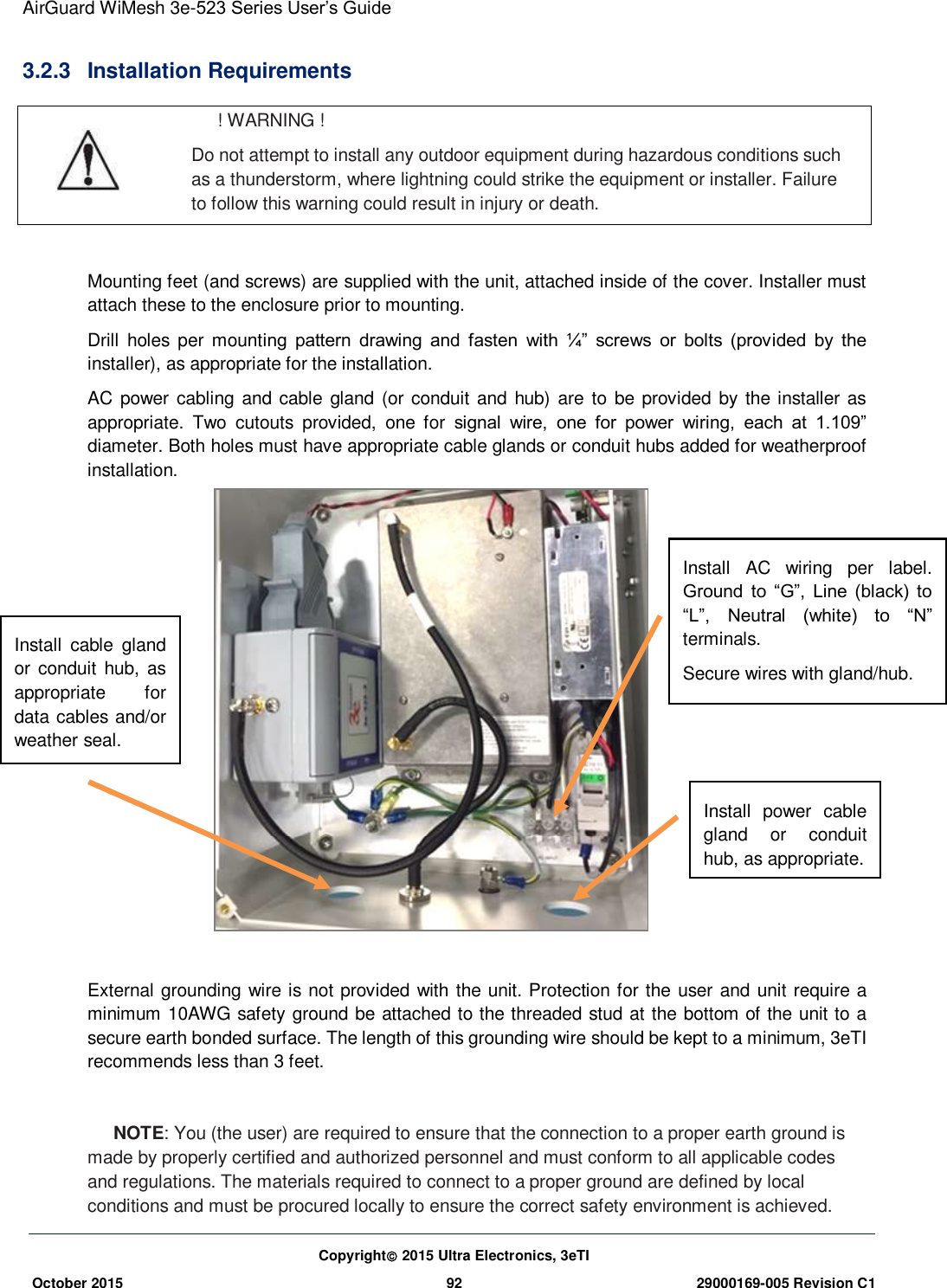 AirGuard WiMesh 3e-523 Series User’s Guide  Copyright 2015 Ultra Electronics, 3eTI October 2015 92 29000169-005 Revision C1     3.2.3  Installation Requirements  ! WARNING ! Do not attempt to install any outdoor equipment during hazardous conditions such as a thunderstorm, where lightning could strike the equipment or installer. Failure to follow this warning could result in injury or death.  Mounting feet (and screws) are supplied with the unit, attached inside of the cover. Installer must attach these to the enclosure prior to mounting. Drill  holes  per  mounting  pattern  drawing  and  fasten  with  ¼”  screws  or  bolts  (provided  by  the installer), as appropriate for the installation. AC power cabling and cable gland (or conduit and hub) are to be provided by  the installer  as appropriate.  Two  cutouts  provided,  one  for  signal  wire,  one  for  power  wiring,  each  at  1.109” diameter. Both holes must have appropriate cable glands or conduit hubs added for weatherproof installation.                 External grounding wire is not provided with the unit. Protection for the  user and unit require a minimum 10AWG safety ground be attached to the threaded stud at the bottom of the unit to a secure earth bonded surface. The length of this grounding wire should be kept to a minimum, 3eTI recommends less than 3 feet.  NOTE: You (the user) are required to ensure that the connection to a proper earth ground is made by properly certified and authorized personnel and must conform to all applicable codes and regulations. The materials required to connect to a proper ground are defined by local conditions and must be procured locally to ensure the correct safety environment is achieved. Install  power  cable gland  or  conduit hub, as appropriate.  Install  AC  wiring  per  label. Ground  to  “G”,  Line  (black)  to “L”,  Neutral (white)  to  “N” terminals. Secure wires with gland/hub. Install  cable  gland or conduit hub, as appropriate  for data cables and/or weather seal. 