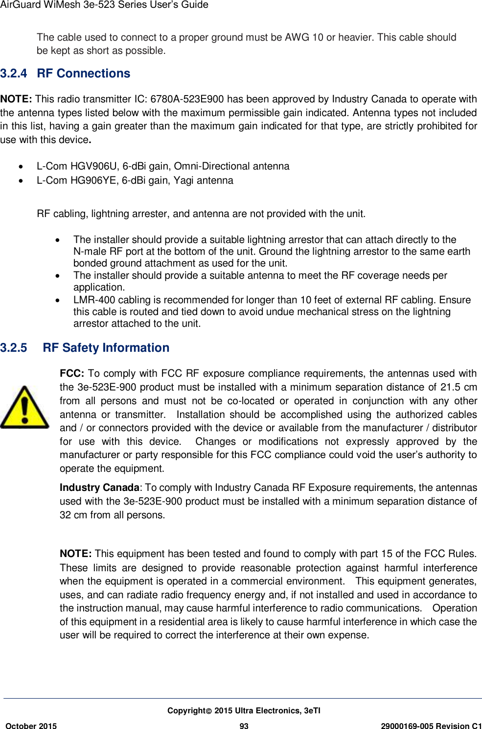 AirGuard WiMesh 3e-523 Series User’s Guide  Copyright 2015 Ultra Electronics, 3eTI October 2015 93 29000169-005 Revision C1     The cable used to connect to a proper ground must be AWG 10 or heavier. This cable should be kept as short as possible. 3.2.4  RF Connections NOTE: This radio transmitter IC: 6780A-523E900 has been approved by Industry Canada to operate with the antenna types listed below with the maximum permissible gain indicated. Antenna types not included in this list, having a gain greater than the maximum gain indicated for that type, are strictly prohibited for use with this device.     L-Com HGV906U, 6-dBi gain, Omni-Directional antenna   L-Com HG906YE, 6-dBi gain, Yagi antenna  RF cabling, lightning arrester, and antenna are not provided with the unit.     The installer should provide a suitable lightning arrestor that can attach directly to the N-male RF port at the bottom of the unit. Ground the lightning arrestor to the same earth bonded ground attachment as used for the unit.   The installer should provide a suitable antenna to meet the RF coverage needs per application.   LMR-400 cabling is recommended for longer than 10 feet of external RF cabling. Ensure this cable is routed and tied down to avoid undue mechanical stress on the lightning arrestor attached to the unit. 3.2.5    RF Safety Information FCC: To comply with FCC RF exposure compliance requirements, the antennas used with the 3e-523E-900 product must be installed with a minimum separation distance of 21.5 cm from  all  persons  and  must  not  be  co-located  or  operated  in  conjunction  with  any  other antenna  or  transmitter.    Installation  should  be  accomplished  using  the  authorized  cables and / or connectors provided with the device or available from the manufacturer / distributor for  use  with  this  device.    Changes  or  modifications  not  expressly  approved  by  the manufacturer or party responsible for this FCC compliance could void the user’s authority to operate the equipment. Industry Canada: To comply with Industry Canada RF Exposure requirements, the antennas used with the 3e-523E-900 product must be installed with a minimum separation distance of 32 cm from all persons.  NOTE: This equipment has been tested and found to comply with part 15 of the FCC Rules.   These  limits  are  designed  to  provide  reasonable  protection  against  harmful  interference when the equipment is operated in a commercial environment.    This equipment generates, uses, and can radiate radio frequency energy and, if not installed and used in accordance to the instruction manual, may cause harmful interference to radio communications.    Operation of this equipment in a residential area is likely to cause harmful interference in which case the user will be required to correct the interference at their own expense. 