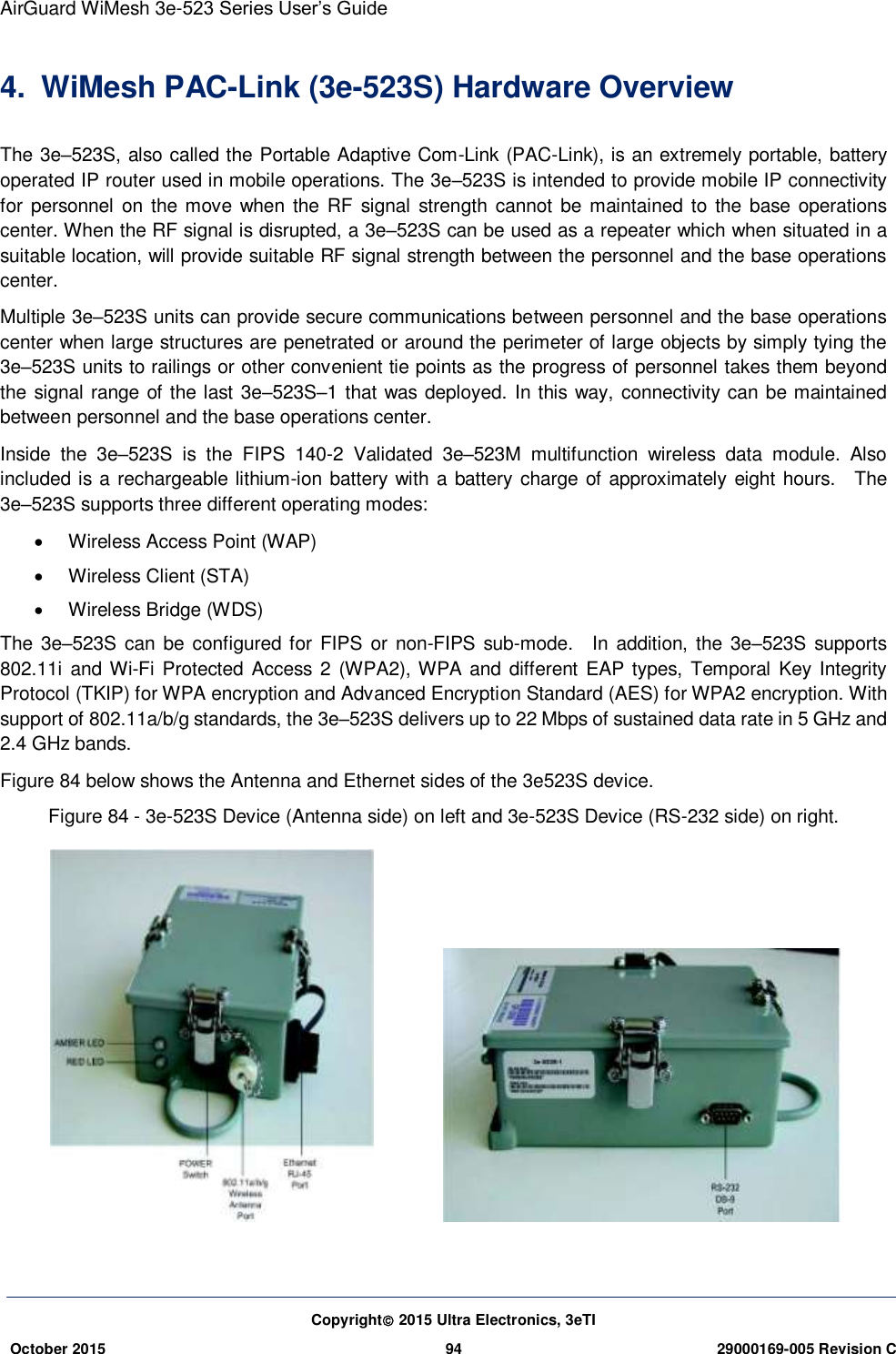 AirGuard WiMesh 3e-523 Series User’s Guide  Copyright 2015 Ultra Electronics, 3eTI October 2015 94 29000169-005 Revision C     4.  WiMesh PAC-Link (3e-523S) Hardware Overview The 3e–523S, also called the Portable Adaptive Com-Link (PAC-Link), is an extremely portable, battery operated IP router used in mobile operations. The 3e–523S is intended to provide mobile IP connectivity for personnel  on the move  when the RF signal  strength cannot be maintained  to the base  operations center. When the RF signal is disrupted, a 3e–523S can be used as a repeater which when situated in a suitable location, will provide suitable RF signal strength between the personnel and the base operations center. Multiple 3e–523S units can provide secure communications between personnel and the base operations center when large structures are penetrated or around the perimeter of large objects by simply tying the 3e–523S units to railings or other convenient tie points as the progress of personnel takes them beyond the signal range of the last 3e–523S–1 that was deployed. In this way, connectivity can be maintained between personnel and the base operations center. Inside  the  3e–523S  is  the  FIPS  140-2  Validated  3e–523M  multifunction  wireless  data  module.  Also included is a rechargeable lithium-ion battery with a battery charge of approximately eight hours.    The 3e–523S supports three different operating modes:   Wireless Access Point (WAP)   Wireless Client (STA)   Wireless Bridge (WDS) The 3e–523S can be configured for FIPS or  non-FIPS  sub-mode.    In addition, the 3e–523S supports 802.11i  and Wi-Fi Protected Access 2 (WPA2), WPA  and different EAP  types,  Temporal  Key  Integrity Protocol (TKIP) for WPA encryption and Advanced Encryption Standard (AES) for WPA2 encryption. With support of 802.11a/b/g standards, the 3e–523S delivers up to 22 Mbps of sustained data rate in 5 GHz and 2.4 GHz bands. Figure 84 below shows the Antenna and Ethernet sides of the 3e523S device. Figure 84 - 3e-523S Device (Antenna side) on left and 3e-523S Device (RS-232 side) on right.           